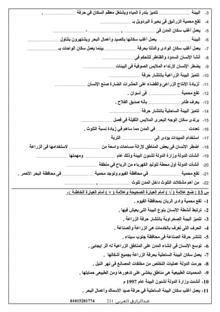 3-‫البيئة‬......................................‫حرفة‬ ‫في‬ ‫السكان‬ ‫معظم‬ ‫ويشتغل‬ ‫المياه‬ ‫سبندرة‬ ‫تتميز‬.......................................
4-‫سبـ‬ ‫البردويل‬ ‫سبحيرة‬ ‫فى‬ ‫الزراسنيق‬ ‫محمية‬ ‫تقع‬......................................
5-‫فى‬ ‫المدن‬ ‫سكان‬ ‫أغلب‬ ‫يعمل‬......................................,......................................،......................................
6-‫البيئة‬......................................‫سبتناول‬ ‫ويشتهرون‬ ‫البحر‬ ‫وأعمال‬ ‫سبالصيد‬ ‫سكاسنها‬ ‫أغلب‬ ‫يعمل‬......................................
7-‫سبحرفة‬ ‫والدلتا‬ ‫الوادى‬ ‫سكان‬ ‫أغلب‬ ‫يعمل‬......................................‫سبـ‬ ‫الواحات‬ ‫سكان‬ ‫يعمل‬ ‫سبينما‬......................................
8-‫فى‬ ‫للتحكم‬ ‫والقناعطر‬ ‫السدود‬ ‫السنسان‬ ‫أسنشأ‬......................................
9-‫البيئات‬ ‫فى‬ ‫الصوفية‬ ‫الملسبس‬ ‫لرتداء‬ ‫السنسان‬ ‫يضطر‬......................................
10-‫حرفة‬ ‫سباسنتشار‬ ‫الزراعية‬ ‫البيئة‬ ‫تتميز‬......................................
11-‫السنسان‬ ‫صنع‬ ‫الضارة‬ ‫الحشرات‬ ‫على‬ ‫والقضاء‬ ‫الزراعى‬ ‫السنتاج‬ ‫لزيادة‬......................................
12-‫محمية‬ ‫تقع‬....................................... ‫أسوان‬ ‫فى‬
13-‫عطائر‬ ‫يعرف‬....................................... ‫الفل ح‬ ‫صديق‬ ‫سبأسنه‬
14-‫حرفة‬ ‫سباسنتشار‬ ‫الساحلية‬ ‫البيئة‬ ‫تتميز‬......................................
15-‫فصل‬ ‫فى‬ ‫الثقيلة‬ ‫الملسبس‬ ‫البحرى‬ ‫الوجه‬ ‫سكان‬ ‫يرتدى‬......................................
16-‫تعددت‬....................................... ‫التلوث‬ ‫سنسبة‬ ‫زيادة‬ ‫في‬ ‫ساهم‬ ‫مما‬ ‫المدن‬ ‫في‬
17-‫إلى‬ ‫يؤدى‬ ‫المبيدات‬ ‫استخدام‬......................................‫الترسبة‬
18-‫من‬ ‫واسعة‬ ‫مساحات‬ ‫لزالة‬ ‫المناعطق‬ ‫سبعض‬ ‫فى‬ ‫السنسان‬ ‫اضطر‬......................................‫الزراعة‬ ‫فى‬ ‫لستخدامها‬
19-‫عام‬ ‫وذلك‬ ‫البيئة‬ ‫لشئون‬ ‫الدولة‬ ‫وزارة‬ ‫الدولة‬ ‫أسنشأت‬......................................‫ومهمتها‬......................................
20-‫منطقة‬ ‫في‬ ‫الريا ح‬ ‫من‬ ‫الكهرسباء‬ ‫لتوليد‬ ‫محطة‬ ‫أول‬ ‫الدولة‬ ‫أسنشأت‬......................................
21-‫محمية‬ ‫تقع‬......................................‫محمية‬ ‫وتوجد‬ ‫الفيوم‬ ‫محافظة‬ ‫في‬....................................... ‫الحمر‬ ‫البحر‬ ‫محافظة‬ ‫فى‬
22-‫تلوث‬ ‫المدن‬ ‫داخل‬ ‫التلوث‬ ‫مشكلت‬ ‫أهم‬ ‫من‬......................................,......................................
‫س‬13‫ضع‬ :‫علمة‬‫أمام‬ ( √ )‫العبارة‬‫الصحيحة‬‫وعلمة‬‫أمام‬ ( × )‫العبارة‬‫الخاعطئة‬-:
1-‫تقع‬‫محمية‬‫وادى‬‫الريان‬‫سبمحافظة‬‫الفيوم‬.
2-‫ترتبط‬‫أسنشطة‬‫السنسان‬‫سبنوع‬‫البيئة‬‫التى‬‫يعيش‬‫فيها‬.
3-‫تتميز‬‫البيئة‬‫الصحراوية‬‫سباسنتشار‬‫حرفة‬‫الزراعة‬.
4-‫الحرف‬‫التى‬‫تعرف‬‫سبالخدمات‬‫هى‬‫الزراعة‬‫والصناعة‬.
5-‫تنتشر‬‫حرفة‬‫الصناعة‬‫فى‬‫محافظة‬‫جنوب‬‫سيناء‬.
6-‫توسع‬‫السنسان‬‫فى‬‫إسنشاء‬‫المدن‬‫على‬‫المناعطق‬‫الزراعية‬‫له‬‫أثر‬‫إيجاسبى‬.
7-‫يعمل‬‫سكان‬‫البيئة‬‫الساحلية‬‫سبحرفة‬‫الزراعة‬‫سبجميع‬‫أشكالها‬.
8-‫جرمت‬‫الدولة‬‫عمليات‬‫التخلص‬‫من‬‫مخلفات‬‫المصاسنع‬‫فى‬‫سنهر‬‫النيل‬.
9-‫المحميات‬‫الطبيعية‬‫هى‬‫مناعطق‬‫يخشى‬‫على‬‫تدهورها‬‫ومن‬‫الطبيعى‬‫حمايتها‬.
10-‫أسنشئت‬‫وزارة‬‫الدولة‬‫لشئون‬‫البيئة‬‫عام‬1997‫م‬
11-‫يعمل‬‫أغلب‬‫سكان‬‫البيئة‬‫الساحلية‬‫في‬‫حرفة‬‫صيد‬‫السماك‬‫وأعمال‬‫البحر‬.
‫عبدالرازق‬‫العربى‬01015201774 211
 