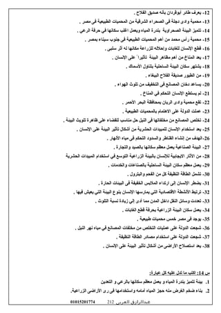 12-‫يعرف‬‫عطائر‬‫أسبوقردان‬‫سبأسنه‬‫صديق‬‫الفل ح‬.
13-‫محمية‬‫وادى‬‫دجلة‬‫فى‬‫الصحراء‬‫الشرقية‬‫من‬‫المحميات‬‫الطبيعية‬‫فى‬‫مصر‬.
14-‫تتميز‬‫البيئة‬‫الصحراوية‬‫سبندرة‬‫المياه‬‫ويعمل‬‫اغلب‬‫سكاسنها‬‫في‬‫حرفة‬‫الرعي‬.
15-‫محمية‬‫رأس‬‫محمد‬‫من‬‫أهم‬‫المحميات‬‫الطبيعية‬‫فى‬‫جنوب‬‫سيناء‬‫سبمصر‬.
16-‫قطع‬‫السنسان‬‫للغاسبات‬‫وإحلله‬‫للزراعة‬‫مكاسنها‬‫له‬‫أثر‬‫سلبى‬.
17-‫يعد‬‫المناخ‬‫من‬‫أهم‬‫مظاهر‬‫البيئة‬‫تأثيرا‬ً‫على‬‫السنسان‬.
18-‫يشتهر‬‫سكان‬‫البيئة‬‫الساحلية‬‫سبتناول‬‫السماك‬.
19-‫من‬‫الطيور‬‫صديقة‬‫الفل ح‬‫الببغاء‬.
20-‫يساعد‬‫دخان‬‫المصاسنع‬‫فى‬‫التخفيف‬‫من‬‫تلوث‬‫الهواء‬.
21-‫لم‬‫يستطع‬‫السنسان‬‫التحكم‬‫في‬‫المناخ‬.
22-‫تقع‬‫محمية‬‫وادى‬‫الريان‬‫سبمحافظة‬‫البحر‬‫الحمر‬.
23-‫عملت‬‫الدولة‬‫على‬‫الهتمام‬‫سبالمحميات‬‫الطبيعية‬.
24-‫تخلص‬‫المصاسنع‬‫من‬‫مخلفاتها‬‫فى‬‫النيل‬‫حل‬‫مناسب‬‫للقضاء‬‫على‬‫ظاهرة‬‫تلويث‬‫البيئة‬.
25-‫يعد‬‫استخدام‬‫السنسان‬‫للمبيدات‬‫الحشرية‬‫من‬‫أشكال‬‫تأثير‬‫البيئة‬‫على‬‫السنسان‬.
26-‫الهدف‬‫من‬‫إسنشاء‬‫القناعطر‬‫والسدود‬‫التحكم‬‫فى‬‫مياه‬‫السنهار‬.
27-‫البيئة‬‫الصناعية‬‫يعمل‬‫معظم‬‫سكاسنها‬‫سبالصيد‬‫والتجارة‬.
28-‫من‬‫الثار‬‫اليجاسبية‬‫للسنسان‬‫سبالبيئة‬‫الزراعية‬‫التوسع‬‫في‬‫استخدام‬‫المبيدات‬‫الحشرية‬
29-‫يعمل‬‫معظم‬‫سكان‬‫البيئة‬‫الساحلية‬‫سبالصناعات‬‫والخدمات‬.
30-‫تشمل‬‫الطاقة‬‫النظيفة‬‫كل‬‫من‬‫الفحم‬‫والبترول‬.
31-‫يضطر‬‫السنسان‬‫إلى‬‫ارتداء‬‫الملسبس‬‫الخفيفة‬‫فى‬‫البيئات‬‫الحارة‬.
32-‫ترتبط‬‫السنشطة‬‫القتصادية‬‫التي‬‫يمارسها‬‫السنسان‬‫سبنوع‬‫البيئة‬‫التي‬‫يعيش‬‫فيها‬.
33-‫تعددت‬‫وسائل‬‫النقل‬‫داخل‬‫المدن‬‫مما‬‫أدى‬‫إلي‬‫زيادة‬‫سنسبة‬‫التلوث‬.
34-‫يعمل‬‫سكان‬‫البيئة‬‫الزراعية‬‫سبحرفة‬‫قطع‬‫الغاسبات‬.
35-‫يوجد‬‫فى‬‫مصر‬‫خمس‬‫محميات‬‫عطبيعية‬.
36-‫شجعت‬‫الدولة‬‫على‬‫عمليات‬‫التخلص‬‫من‬‫مخلفات‬‫المصاسنع‬‫في‬‫مياه‬‫سنهر‬‫النيل‬.
37-‫شجعت‬‫الدولة‬‫على‬‫استخدام‬‫مصادر‬‫الطاقة‬‫النظيفة‬.
38-‫يعد‬‫استصل ح‬‫الراضى‬‫من‬‫أشكال‬‫تأثير‬‫البيئة‬‫على‬‫السنسان‬.
‫س‬14‫اكتب‬ :‫ما‬‫تدل‬‫عليه‬‫كل‬:‫عبارة‬
1.‫سبيئة‬‫تتميز‬‫سبندرة‬‫المياه‬‫و‬‫يعمل‬‫معظم‬‫سكاسنها‬‫سبالرعي‬‫و‬‫التعدين‬
2.‫سبناء‬‫ضخم‬‫الغرض‬‫منه‬‫حجز‬‫المياه‬‫أمامه‬‫واستخدامها‬‫فى‬‫رى‬‫الراضى‬.‫الزراعية‬
‫عبدالرازق‬‫العربى‬01015201774 212
 