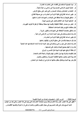 3.‫مواد‬‫كيماوية‬‫تستخدم‬‫في‬‫القضاء‬‫على‬‫الحشرات‬.‫الضارة‬
4.‫عملية‬‫تحويل‬‫الراضي‬‫الصحراوية‬‫إلى‬‫أراضى‬‫زراعية‬‫منتجة‬.
5.‫الغاسبات‬‫و‬‫الحشائش‬‫وسنباتات‬‫الصحارى‬‫التي‬‫تنمو‬‫على‬‫سطح‬.‫الرض‬
6.‫عطيور‬‫تساعد‬‫الفل ح‬‫في‬‫تنقية‬‫الترسبة‬‫من‬‫الحشرات‬‫و‬‫هي‬‫صديقة‬.‫للفل ح‬
7.‫مناعطق‬‫عطبيعية‬‫واسعة‬‫تحافظ‬‫على‬‫النباتات‬‫و‬‫الحيواسنات‬‫النادرة‬.‫داخلها‬
8.‫أسنشأتها‬‫الدولة‬‫عام‬1997‫م‬‫للعمل‬‫على‬‫تحسين‬.‫البيئة‬
9.‫تعتبر‬‫من‬‫مصادر‬‫الطاقة‬‫النظيفة‬‫وأقيمت‬‫لها‬‫محطة‬‫سبمنطقة‬‫الزعفراسنة‬‫لتوليد‬.‫الكهرسباء‬
10.‫مخلفات‬‫تنتج‬‫من‬‫سبقايا‬‫الصناعات‬.‫المختلفة‬
11.‫مناعطق‬‫مخصصة‬‫للحفاظ‬‫على‬‫الحيواسنات‬‫والطيور‬‫البرية‬.
12.‫سبناء‬‫ضخم‬‫يستخدم‬‫فى‬‫حجز‬‫المياه‬‫أمامه‬‫لرى‬‫الراضى‬‫الزراعية‬.
13.‫عطيور‬‫تساعد‬‫الفل ح‬‫في‬‫تنقية‬‫الترسبة‬‫من‬‫الحشرات‬.
14.‫كل‬‫ما‬‫يحيط‬‫سبالسنسان‬‫على‬‫سطح‬‫الرض‬‫و‬‫فوقها‬‫و‬.‫تحتها‬
15.‫سبناء‬‫ضخم‬‫على‬‫مجرى‬‫مائى‬‫يستخدم‬‫فى‬‫حجز‬‫المياه‬‫الزائدة‬‫أمامه‬‫لستخدامها‬‫عند‬‫الحاجة‬
16.‫وزارة‬‫تهتم‬‫سبجميع‬‫البيئات‬‫وتعمل‬‫على‬‫تحسينها‬.
17.‫عطاقة‬‫ل‬‫ينتج‬‫عنها‬‫تلوث‬‫البيئة‬‫مثل‬‫الشمس‬‫و‬.‫الريا ح‬
18.‫تنظيمات‬‫يشترك‬‫سبها‬‫دول‬‫العالم‬‫و‬‫تهتم‬‫سبالبيئة‬‫و‬‫تاسبعة‬‫للمم‬.‫المتحدة‬
19.‫سبيئة‬‫تتميز‬‫سبتناول‬‫سكاسنها‬‫للعطعمة‬‫البحرية‬‫و‬‫يشتغلون‬.‫سبالصيد‬
20.‫يندر‬‫سبها‬‫المياه‬‫ويشتغل‬‫معظم‬‫سكاسنها‬‫إما‬‫سبالرعى‬‫أو‬‫سبالبحث‬‫عن‬‫المعادن‬.
‫الوحدة‬‫الثالثة‬‫الدرس‬ :‫الول‬‫شخصيات‬ :‫وأحداث‬‫من‬‫الدولة‬‫القديمة‬
‫أعطلق‬ *‫على‬‫هذا‬‫العصر‬‫عصر‬‫سبناة‬‫الهرام‬‫وذلك‬‫سبسبب‬‫ضخامة‬‫الهرامات‬‫التى‬‫سبنيت‬‫فى‬‫هذا‬‫العصر‬‫والتى‬‫تعد‬‫من‬‫عجائب‬
‫الدسنيا‬‫السبع‬‫وتدل‬‫على‬‫تقدم‬‫المصريين‬‫فى‬‫مجال‬‫العلوم‬‫والفنون‬‫والعمارة‬‫وعلى‬‫ثراء‬‫الدولة‬‫وتقدمها‬‫القتصادى‬.
‫عبدالرازق‬‫العربى‬01015201774 213
 