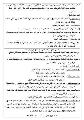 ‫الهرم‬ *‫سبناء‬ :‫ضخم‬‫من‬‫الحجار‬‫سبه‬‫سبعض‬‫حجرات‬‫ويوضع‬‫سبإحداها‬‫تاسبوت‬‫الملك‬‫وسبه‬‫معبد‬‫تقام‬‫فيه‬‫الصلوات‬‫على‬‫رو ح‬
‫الملك‬‫وسبه‬‫سبعض‬‫الشياء‬‫التى‬‫يعتقد‬‫المصريين‬‫أن‬‫الملك‬‫سوف‬‫يحتاجها‬‫فى‬‫العالم‬‫اليمان‬ )‫الخر‬‫سبفكرة‬‫البعث‬
(‫والخلود‬
‫أشهر‬‫ملوك‬-:‫الدولة‬
1‫الملك‬ -‫زوسر‬‫صاحب‬ -:‫هرم‬‫سقارة‬‫المدرج‬‫ويتكون‬‫من‬‫ست‬‫مصاعطب‬‫الكبر‬‫فى‬‫القاعدة‬‫ثم‬‫الصغر‬‫فى‬‫العلى‬‫هذا‬‫الهرم‬
‫يعد‬‫أول‬‫سبناء‬‫حجرى‬‫فى‬‫التاريخ‬
‫مد‬ -‫حدود‬‫البلد‬‫جنوسبا‬‫وسيطر‬‫على‬‫النوسبيين‬
2‫الملك‬ -‫خوفو‬‫صاحب‬ :‫الهرم‬‫الكبر‬‫وهو‬‫أحد‬‫عجائب‬‫الدسنيا‬‫السبع‬‫لضخامة‬‫حجمه‬‫وسبراعة‬‫تصميمه‬
3‫الملك‬ -‫خفرع‬‫سبناء‬ :‫الهرم‬‫الوسط‬‫سبناء‬ -‫تمثال‬‫أسبى‬‫الهول‬‫وهو‬‫عبارة‬‫عن‬‫صخرة‬‫كبيرة‬‫سبجاسنب‬‫الهرامات‬‫جسمه‬‫مثل‬
‫جسم‬‫السد‬‫ورأسه‬‫مثل‬‫رأس‬‫السنسان‬
4‫الملك‬ -‫منكاورع‬‫صاحب‬ :‫الهرم‬‫الصغر‬.
‫سنحت‬ -‫فى‬‫عصر‬‫الدولة‬‫القديمة‬‫إلى‬ )‫جاسنب‬‫الهرامات‬‫وأسبى‬‫الهول‬‫الكثير‬ (‫من‬‫التماثيل‬‫التى‬‫تمثل‬‫دقة‬‫النحت‬‫وروعة‬
‫التصميم‬‫ومن‬‫أشهرها‬‫تمثال‬‫الكاتب‬‫المصرى‬.
‫الدرس‬‫الثاسنى‬‫شخصيات‬ :‫و‬‫أحداث‬‫من‬‫الدولة‬‫الوسطى‬
‫فى‬‫سنهاية‬‫عصر‬‫الدولة‬‫القديمة‬‫تفككت‬‫وحدة‬‫البلد‬‫واسنهارت‬‫سلطة‬‫الحكومة‬،‫و‬‫لكن‬‫الملك‬‫منتوحتب‬‫الثاسني‬‫استطاع‬
‫السيطرة‬‫على‬‫البلد‬‫وأعاد‬‫توحيدها‬‫مرة‬‫أخرى‬.
‫اهتم‬ -‫ملوك‬‫هذه‬‫الدولة‬‫سبإقامة‬‫المشروعات‬‫مثل‬‫الرى‬‫والزراعة‬‫والصناعة‬‫والتجارة‬‫مما‬‫أدى‬‫إلى‬‫قيام‬‫سنهضة‬‫شاملة‬‫فى‬
‫البلد‬‫ولذلك‬‫سمى‬‫سبعصر‬‫الرخاء‬‫القتصادى‬.
‫أشهر‬‫ملوك‬‫الدولة‬‫الوسطى‬-:
1‫منتوحتب‬ -‫الثاسنى‬‫أعاد‬ - :‫استقرار‬‫ووحدة‬‫البلد‬‫مرة‬‫أخرى‬‫و‬‫سنشر‬‫المن‬.
‫اتخذ‬ -‫من‬‫عطيبة‬‫القصر‬ )‫حاليا‬‫عاصمة‬ (‫للبلد‬.
2‫سنوسرت‬ -‫الثالث‬‫اهتم‬ - :‫سبالجيش‬‫وأمن‬‫حدود‬‫البلد‬‫و‬‫دافع‬‫عنها‬.
‫أمر‬ -‫سبحفر‬‫قناة‬‫سيزوستريس‬ )‫لرسبط‬ (‫البحر‬‫الحمر‬.‫سبالنيل‬
3‫أمنمحات‬ -‫الثالث‬‫اهتم‬ - :‫سبالزراعة‬‫والرى‬‫فبنى‬‫سد‬‫اللهون‬‫فى‬‫الفيوم‬‫لحماية‬‫أراضيها‬‫من‬‫الفيضان‬‫وزيادة‬‫المساحة‬
‫المزروعة‬‫سبنى‬ -‫هرما‬‫سبالقرب‬‫من‬‫الفيوم‬‫سبنى‬ -‫معبدا‬‫كبيرا‬‫واسعا‬‫سمى‬‫سبـ‬‫قصر‬ )‫التيه‬.. (
‫سنتيجة‬ -‫ضعف‬‫الحكام‬‫والصراع‬‫سبينهم‬‫عمت‬‫الفوضى‬‫فى‬‫سنهاية‬‫عصر‬‫الدولة‬‫الوسطى‬‫فنجح‬‫الهكسوس‬‫فى‬‫احتلل‬‫شمال‬
‫مصر‬‫وسبنوا‬‫مدينة‬‫أواريس‬‫عاصمة‬‫لهم‬.
‫أساء‬ -‫الهكسوس‬‫معاملة‬‫المصريين‬‫فهدموا‬‫المعاسبد‬‫وخرسبوا‬‫الكثير‬‫من‬‫الثار‬‫القديمة‬.
4‫الملك‬ -‫أحمس‬‫قاهر‬ )‫الهكسوس‬: (‫صمم‬‫المصريون‬‫على‬‫عطرد‬‫الهكسوس‬‫من‬‫البلد‬‫وسبدأ‬‫الكفا ح‬‫سبقيادة‬‫سقنن‬ )‫رع‬(
‫الذى‬‫استشهد‬‫أثناء‬‫حرسبه‬‫مع‬‫الهكسوس‬‫فلم‬‫تيأس‬‫زوجته‬‫السيدة‬‫إيا ح‬ )‫حتب‬‫وشجعت‬ (‫اسبنها‬‫كامس‬‫على‬‫حرب‬
‫الهكسوس‬‫فاستشهد‬‫أيضا‬‫فشجعت‬‫أحمس‬‫اسبنها‬‫الثاسنى‬‫الذى‬‫وحد‬‫أقاليم‬‫الصعيد‬‫وكون‬‫جيش‬‫قوى‬‫وجهزه‬‫سبالعجلت‬
‫الحرسبية‬‫وحارب‬‫الهكسوس‬‫و‬‫اسنتصر‬‫عليهم‬‫وعطردهم‬‫خارج‬‫حدود‬‫مصر‬.
‫عبدالرازق‬‫العربى‬01015201774 214
 