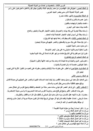 ‫الدرس‬‫الثالث‬‫شخصيات‬ :‫و‬‫أحداث‬‫من‬‫الدولة‬‫الحديثة‬
1‫الملك‬ -‫أحمس‬‫نجح‬ :‫فى‬‫طرد‬‫الهكسوس‬‫من‬‫مصر‬‫وتوحيد‬‫البلد‬‫وتكوين‬‫جيش‬‫قوى‬‫فاعتبره‬‫المؤرخون‬‫على‬‫رأس‬
‫عصر‬‫الدولة‬‫الحديثة‬‫الذى‬‫سمى‬‫بعصر‬‫المجد‬‫الحربى‬.
2‫الملكة‬ -‫حتشبسوت‬‫)أشهر‬‫ملكات‬(‫مصر‬
‫تميز‬ -‫عصرها‬‫بالمن‬‫والستقرار‬
‫اهتمت‬ -‫بالتجارة‬‫ونهضت‬‫بالفنون‬
‫قامت‬ -‫ببناء‬‫معبد‬‫الدير‬‫البحرى‬
‫أرسلت‬ -‫بعثة‬‫تجارية‬‫إلى‬‫بلد‬‫بونت‬‫الصومال‬ )‫لجلب‬ (‫الحجار‬‫الكريمة‬‫والبخور‬‫والعاج‬
‫أرسلت‬ -‫بعثة‬‫إلى‬‫أسوان‬‫لجلب‬‫الحجار‬‫الضخمة‬‫لبناء‬‫المعابد‬.
3‫الملك‬ -‫تحتمس‬‫الثالث‬‫قام‬ )‫ببطولت‬‫رائعة‬‫يشهد‬‫لها‬‫التاريخ‬:(
‫شن‬ -16‫حملة‬‫علي‬‫بلد‬‫سوريا‬‫وفلسطين‬‫وانتصر‬‫عليهم‬‫في‬‫معركة‬(‫)مجدو‬
‫أمن‬ -‫حدود‬‫مصر‬‫ناحية‬‫الجنوب‬
‫كون‬ -‫أسطول‬‫بحريا‬‫قويا‬‫استولى‬‫به‬‫على‬‫جزر‬‫البحر‬‫المتوسط‬
‫كون‬ -‫أول‬‫إمبراطورية‬‫في‬‫التاريخ‬‫امتدت‬‫من‬‫نهر‬‫الفرات‬‫شمال‬‫إلى‬‫بلد‬‫النوبة‬‫جنوبا‬
4‫الملك‬ -‫أمنحتب‬‫الرابع‬(‫)إخناتون‬
‫اهتم‬ -‫بأمور‬‫الدين‬‫والعبادة‬‫ودعا‬‫لعبادة‬‫إله‬‫واحد‬‫بدل‬‫من‬‫تعدد‬‫اللهة‬‫)الثورة‬(‫الدينية‬
‫اتخذ‬ -‫أخيتاتون‬‫عاصمة‬‫له‬‫تل‬ )‫العمارنة‬‫بالمنيا‬(
5‫الملك‬ -‫توت‬‫عنخ‬‫أمون‬‫تم‬‫العثور‬‫على‬‫مقبرته‬‫سنة‬1922‫م‬‫وتحتوى‬‫مقبرته‬‫على‬‫العديد‬‫من‬‫الكنوز‬‫الرثرية‬‫التى‬‫تجوب‬
‫العالم‬‫الن‬
6‫الملك‬ -‫رمسيس‬‫الثانى‬
‫بنى‬ -‫المعابد‬‫مثل‬‫معبد‬‫أبى‬‫سمبل‬‫ومعبد‬‫القصر‬‫وتم‬‫أيضا‬‫نحت‬‫المسلت‬‫الكبيرة‬‫وانتصر‬‫على‬‫الحيثيين‬‫فى‬‫معركة‬‫قادش‬
‫ووقع‬‫معهم‬‫اتفاقية‬‫سلم‬‫وسمى‬‫بطل‬‫الحرب‬‫والسلم‬.
‫السكندر‬ *‫الكبر‬‫فى‬ :‫أواخر‬‫العصر‬‫الفرعونى‬‫سادت‬‫مصر‬‫حالة‬‫من‬‫الضعف‬‫والتفكك‬‫ونجح‬‫الفرس‬‫فى‬‫احتلل‬‫مصر‬
‫حتى‬‫جاء‬‫السكندر‬‫الكبر‬‫ونجح‬‫فى‬‫فتح‬‫مصر‬‫وهزيمة‬‫الفرس‬‫لمساعدة‬‫المصريين‬‫له‬‫وأسس‬‫مدينة‬.‫السكندرية‬
‫حضارة‬ -‫كل‬ :‫ما‬‫أنتجه‬‫عقل‬‫النسان‬‫سواء‬‫كان‬‫ماديا‬‫مثل‬‫المبانى‬‫أو‬‫رثقافيا‬‫مثل‬‫الراء‬‫والفكار‬‫والنظريات‬.
‫حدث‬ -‫تاريخى‬‫أحداث‬ :‫عظيمة‬‫وقعت‬‫كان‬‫لها‬‫أرثر‬‫مهم‬‫فى‬‫تاريخ‬‫البلد‬‫كأن‬‫تكون‬‫معركة‬‫حربية‬‫أو‬‫إنجاز‬‫مشروع‬‫ضخم‬
‫أو‬‫موقفا‬‫وطنيا‬‫للشعب‬‫أو‬‫لحد‬‫الزعماء‬.
‫س‬1‫اذكر‬ :‫أسماء‬‫أربعة‬‫من‬‫ملوك‬‫الدولة‬‫القديمة‬‫؟‬
‫س‬2‫ما‬ :‫أهم‬‫أعمال‬‫الملك‬‫زوسر‬‫؟‬
‫س‬3‫ما‬ :‫المقصود‬‫بالهرم‬‫؟‬
‫س‬4‫ما‬ :‫أهم‬‫أعمال‬‫الملك‬‫منتوحتب‬‫الثانى‬‫؟‬
‫س‬5‫ما‬ :‫أهم‬‫أعمال‬‫الملك‬‫سنوسرت‬‫الثالث‬‫؟‬
‫س‬6‫ما‬ :‫أهم‬‫أعمال‬‫الملك‬‫أمنمحات‬‫الثالث‬‫؟‬
‫س‬7‫لماذا‬ :‫نجح‬‫الهكسوس‬‫فى‬‫احتلل‬‫مصر‬‫؟‬
‫عبدالرازق‬‫العربى‬01015201774 215
 