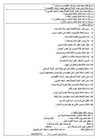 ‫س‬8‫كيف‬ :‫نجح‬‫أحمس‬‫فى‬‫طرد‬‫الهكسوس‬‫من‬‫مصر‬‫؟‬
‫س‬9‫لماذا‬ :‫سمى‬‫عصر‬‫الدولة‬‫الوسطى‬‫بعصر‬‫الرخاء‬‫القتصادى‬‫؟‬
‫س‬10‫لماذا‬ :‫سمى‬‫عصر‬‫الدولة‬‫الحديثة‬‫بعصر‬‫المجد‬ )‫الحربى‬‫؟‬ (
‫س‬11‫ما‬ :‫أهم‬‫أعمال‬‫الملكة‬‫حتشبسوت‬‫؟‬
‫س‬12‫ما‬ :‫أهم‬‫أعمال‬‫تحتمس‬‫الثالث‬‫؟‬
‫س‬13‫ما‬ :‫أهم‬‫أعمال‬‫الملك‬‫أمنحتب‬‫الرابع‬‫إخناتون‬ )‫؟‬ (
‫س‬14‫ما‬ :‫أهم‬‫أعمال‬‫الملك‬‫رمسيس‬‫الثانى‬‫؟‬
‫س‬15‫بم‬ :‫تفسر‬-:
1-. ‫الهرامات‬ ‫بناة‬ ‫بعصر‬ ‫القديمة‬ ‫الدولة‬ ‫عصر‬ ‫سمى‬
2-. ‫أسوان‬ ‫محاجر‬ ‫إلى‬ ‫البعثات‬ ‫حتشبسوت‬ ‫الملكة‬ ‫إرسال‬
3-. ‫للهرامات‬ ‫القدماء‬ ‫المصريين‬ ‫بناء‬
4-. ‫بسقارة‬ ‫المدرج‬ ‫الهرم‬ ‫زوسر‬ ‫بناء‬
5-. ‫السبع‬ ‫الدنيا‬ ‫عجائب‬ ‫أحد‬ ‫الكبر‬ ‫الهرم‬ ‫يعتبر‬
6-. ‫الحديث‬ ‫العصر‬ ‫فى‬ ‫السويس‬ ‫قناة‬ ‫حفر‬ ‫أهمية‬
7-‫سيزوستريس‬ ‫قناة‬ ‫الثالث‬ ‫سنوسرت‬ ‫الملك‬ ‫حفر‬
8-. ‫اللهون‬ ‫سد‬ ‫الثالث‬ ‫أمنمحات‬ ‫الملك‬ ‫بناء‬
9-. ‫السكندرية‬ ‫مدينة‬ ‫الكبر‬ ‫السكندر‬ ‫تأسيس‬
10-. ‫الهول‬ ‫أبى‬ ‫تمثال‬ ‫خفرع‬ ‫الملك‬ ‫نحت‬
11-. ‫الوسطى‬ ‫الدولة‬ ‫عصر‬ ‫نهاية‬ ‫في‬ ‫مصر‬ ‫احتلل‬ ‫الهكسوس‬ ‫استطاع‬
12-. ‫أواريس‬ ‫عاصمتهم‬ ‫من‬ ‫وطردهم‬ ‫الهكسوس‬ ‫على‬ ‫أحمس‬ ‫الملك‬ ‫انتصار‬
13-. ‫القتصادى‬ ‫الرخاء‬ ‫بعصر‬ ‫الوسطى‬ ‫الدولة‬ ‫عصر‬ ‫سمي‬
14-. ‫الحربى‬ ‫المجد‬ ‫بعصر‬ ‫الحديثة‬ ‫الدولة‬ ‫عصر‬ ‫سمى‬
15-. ‫بونت‬ ‫بلد‬ ‫إلى‬ ‫تجارية‬ ‫بعثة‬ ‫حتشبسوت‬ ‫الملكة‬ ‫إرسال‬
16-. ‫الكبر‬ ‫للهرم‬ ‫خوفو‬ ‫الملك‬ ‫بناء‬
17-. ‫أسوان‬ ‫إلى‬ ‫تجارية‬ ‫بعثة‬ ‫حتشبسوت‬ ‫الملكة‬ ‫أرسلت‬
18-‫عام‬ ‫أمون‬ ‫عنخ‬ ‫توت‬ ‫مقبرة‬ ‫اكتشاف‬ ‫أهمية‬1922.
19-. ‫المدرج‬ ‫الهرم‬ ‫اسم‬ ‫زوسر‬ ‫هرم‬ ‫على‬ ‫أطلق‬
20-. ‫والسلم‬ ‫الحرب‬ ‫بطل‬ ‫هو‬ ‫الثانى‬ ‫رمسيس‬ ‫الملك‬
‫س‬16‫أكمل‬ :‫الجمل‬‫التالية‬-:
1‫هى‬ ‫لدولته‬ ‫جديدة‬ ‫عاصمة‬ ‫إخناتون‬ ‫الملك‬ ‫اتخذ‬ -.............................................
2‫اهتم‬ -‫المصريون‬‫القدماء‬‫ببناء‬.............................................‫لدفن‬‫موتاهم‬.
3‫عصر‬ ‫القديمة‬ ‫الدولة‬ ‫عصر‬ ‫على‬ ‫يطلق‬ -.............................................
4‫الملك‬ -.............................................. ‫بسقارة‬ ‫المدرج‬ ‫الهرم‬ ‫صاحب‬ ‫هو‬
5‫من‬ ‫بسقارة‬ ‫المدرج‬ ‫الهرم‬ ‫يتكون‬ -.............................................. ‫مصاطب‬
6‫الملك‬ ‫استطاع‬ -.............................................. ‫النوبيين‬ ‫على‬ ‫وسيطر‬ ً ‫جنوبا‬ ‫البلد‬ ‫حدود‬ ‫مد‬
‫عبدالرازق‬‫العربى‬01015201774 216
 