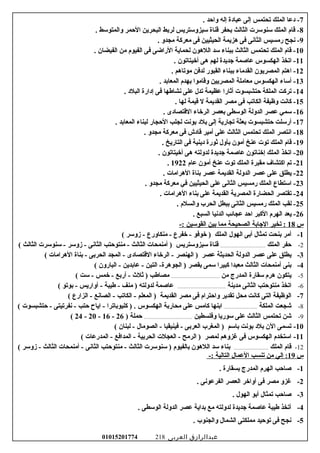 7. ‫واحد‬ ‫إله‬ ‫عبادة‬ ‫إلى‬ ‫تحتمس‬ ‫الملك‬ ‫دعا‬ -
8. ‫والمتوسط‬ ‫الحمر‬ ‫البحرين‬ ‫لربط‬ ‫سيزوستريس‬ ‫قناة‬ ‫بحفر‬ ‫الثالث‬ ‫سنوسرت‬ ‫الملك‬ ‫قام‬ -
9. ‫مجدو‬ ‫معركة‬ ‫فى‬ ‫الحيثيين‬ ‫هزيمة‬ ‫فى‬ ‫الثانى‬ ‫رمسيس‬ ‫نجح‬ -
10. ‫الفيضان‬ ‫من‬ ‫الفيوم‬ ‫فى‬ ‫الراضى‬ ‫لحماية‬ ‫اللهون‬ ‫سد‬ ‫ببناء‬ ‫الثالث‬ ‫تحتمس‬ ‫الملك‬ ‫قام‬ -
11. ‫أخيتاتون‬ ‫هى‬ ‫لهم‬ ‫جديدة‬ ‫عاصمة‬ ‫الهكسوس‬ ‫اتخذ‬ -
12. ‫موتاهم‬ ‫لدفن‬ ‫القبور‬ ‫ببناء‬ ‫القدماء‬ ‫المصريون‬ ‫اهتم‬ -
13. ‫المعابد‬ ‫بهدم‬ ‫وقاموا‬ ‫المصريين‬ ‫معاملة‬ ‫الهكسوس‬ ‫أساء‬ -
14. ‫البلد‬ ‫إدارة‬ ‫فى‬ ‫نشاطها‬ ‫على‬ ‫تدل‬ ‫عظيمة‬ ‫أرثارا‬ ‫حتشبسوت‬ ‫الملكة‬ ‫تركت‬ -
15. ‫لها‬ ‫قيمة‬ ‫ل‬ ‫القديمة‬ ‫مصر‬ ‫فى‬ ‫الكاتب‬ ‫وظيفة‬ ‫كانت‬ -
16. ‫القتصادى‬ ‫الرخاء‬ ‫بعصر‬ ‫الوسطى‬ ‫الدولة‬ ‫عصر‬ ‫سمي‬ -
17. ‫المعابد‬ ‫لبناء‬ ‫الحجار‬ ‫لجلب‬ ‫بونت‬ ‫بلد‬ ‫إلى‬ ‫تجارية‬ ‫بعثة‬ ‫حتشبسوت‬ ‫أرسلت‬ -
18. ‫مجدو‬ ‫معركة‬ ‫فى‬ ‫قادش‬ ‫أمير‬ ‫على‬ ‫الثالث‬ ‫تحتمس‬ ‫الملك‬ ‫انتصر‬ -
19. ‫التاريخ‬ ‫فى‬ ‫دينية‬ ‫رثورة‬ ‫بأول‬ ‫أمون‬ ‫عنخ‬ ‫توت‬ ‫الملك‬ ‫قام‬ -
20. ‫أخيتاتون‬ ‫هى‬ ‫لدولته‬ ‫جديدة‬ ‫عاصمة‬ ‫إخناتون‬ ‫الملك‬ ‫اتخذ‬ -
21‫عام‬ ‫أمون‬ ‫عنخ‬ ‫توت‬ ‫الملك‬ ‫مقبرة‬ ‫اكتشاف‬ ‫تم‬ -1922.
22. ‫الهرامات‬ ‫بناة‬ ‫عصر‬ ‫القديمة‬ ‫الدولة‬ ‫عصر‬ ‫على‬ ‫يطلق‬ -
23. ‫مجدو‬ ‫معركة‬ ‫في‬ ‫الحيثيين‬ ‫على‬ ‫الثانى‬ ‫رمسيس‬ ‫الملك‬ ‫استطاع‬ -
24. ‫الهرامات‬ ‫بناء‬ ‫على‬ ‫القديمة‬ ‫المصرية‬ ‫الحضارة‬ ‫تقتصر‬ -
25. ‫والسلم‬ ‫الحرب‬ ‫ببطل‬ ‫الثانى‬ ‫رمسيس‬ ‫الملك‬ ‫لقب‬ -
26. ‫السبع‬ ‫الدنيا‬ ‫عجائب‬ ‫احد‬ ‫الكبر‬ ‫الهرم‬ ‫يعد‬ -
‫س‬18‫تخير‬ :‫الجابة‬‫الصحيحة‬‫مما‬‫بين‬‫القوسين‬-:
1-‫أمر‬‫بنحت‬‫تمثال‬‫أبى‬‫الهول‬‫الملك‬‫خوفو‬ )‫خفرع‬ -‫منكاورع‬ -‫زوسر‬ -(
2-‫حفر‬‫الملك‬..........................................‫قناة‬‫سيزوستريس‬‫أمنمحات‬ )‫الثالث‬‫منتوحتب‬ -‫الثانى‬‫زوسر‬ -‫سنوسرت‬ -‫الثالث‬(
3-‫يطلق‬‫على‬‫عصر‬‫الدولة‬‫الحديثة‬‫عصر‬‫الهنصر‬ )‫الرخاء‬ -‫القتصادى‬‫المجد‬ -‫الحربى‬‫بناة‬ -‫الهرامات‬(
4-‫بنى‬‫أمنمحات‬‫الثالث‬‫معبدا‬‫كبيرا‬‫سمى‬‫بقصر‬‫التين‬ -‫الجوهرة‬ )‫عابدين‬ -‫البارون‬ -(
5-‫يتكون‬‫هرم‬‫سقارة‬‫المدرج‬‫من‬.............................................‫مصاطب‬‫رثلث‬ )‫أربع‬ -‫خمس‬ -‫ست‬ -(
6-‫اتخذ‬‫منتوحتب‬‫الثانى‬‫مدينة‬.............................................‫عاصمة‬‫لدولته‬‫منف‬ )‫طيبة‬ -‫أواريس‬ -‫بوتو‬ -(
7-‫الوظيفة‬‫التى‬‫كانت‬‫محل‬‫تقدير‬‫واحترام‬‫فى‬‫مصر‬‫القديمة‬‫المعلم‬ )‫الكاتب‬ -‫الصانع‬ -‫الزارع‬ -(
8-‫شجعت‬‫الملكة‬...............................‫ابنها‬‫كامس‬‫على‬‫محاربة‬‫الهكسوس‬‫كليوباترا‬ ) .‫اياح‬ -‫حتب‬‫نفرتيتى‬ -‫حتشبسوت‬ -(
9-‫شن‬‫تحتمس‬‫الثالث‬‫على‬‫سوريا‬‫وفلسطين‬.............................................‫حملة‬)26-16-20-24(
10-‫تسمى‬‫الن‬‫بلد‬‫بونت‬‫باسم‬‫المغرب‬ )‫العربى‬‫فينيقيا‬ -‫الصومال‬ -‫لبنان‬ -(
11-‫استخدم‬‫الهكسوس‬‫فى‬‫غزوهم‬‫لمصر‬‫الرمح‬ )‫العجلت‬ -‫الحربية‬‫المدافع‬ -‫المدرعات‬ -(
12-‫قام‬‫الملك‬................................‫بناء‬‫سد‬‫اللهون‬‫بالفيوم‬‫سنوسرت‬ )‫الثالث‬‫منتوحتب‬ -‫الثانى‬‫أمنمحات‬ -‫الثالث‬‫زوسر‬ -(
‫س‬19‫إلي‬ :‫من‬‫تنسب‬‫العمال‬‫التالية‬-:
1-. ‫بسقارة‬ ‫المدرج‬ ‫الهرم‬ ‫صاحب‬
2-. ‫الفرعونى‬ ‫العصر‬ ‫أواخر‬ ‫فى‬ ‫مصر‬ ‫غزو‬
3-. ‫الهول‬ ‫أبو‬ ‫تمثال‬ ‫صاحب‬
4-. ‫الوسطى‬ ‫الدولة‬ ‫عصر‬ ‫بداية‬ ‫مع‬ ‫لدولته‬ ‫جديدة‬ ‫عاصمة‬ ‫طيبة‬ ‫أتخذ‬
5-. ‫والجنوب‬ ‫الشمال‬ ‫مملكتى‬ ‫توحيد‬ ‫فى‬ ‫نجح‬
‫عبدالرازق‬‫العربى‬01015201774 218
 
