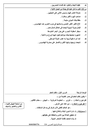 6-‫عقيدة‬‫البعث‬‫والخلود‬‫عند‬‫قدماء‬‫المصريين‬.
‫س‬22‫اكتب‬ :‫ما‬‫تدل‬‫عليه‬‫كل‬‫جملة‬‫من‬‫الجمل‬‫التية‬:
1-‫معركة‬‫انتصر‬‫فيها‬‫رمسيس‬‫الثانى‬‫على‬‫الحيثيين‬.
2-‫صاحب‬‫الهرم‬‫الكبر‬‫بسقارة‬.
3-‫حفظ‬‫جثث‬‫الموتى‬‫سليمة‬.
4-. ‫الهكسوس‬ ‫ضد‬ ‫التحرير‬ ‫حرب‬ ‫فى‬ ‫واستشهد‬ ‫لحمس‬ ‫الكبر‬ ‫الكبر‬ ‫ال خ‬
5-. ‫مصر‬ ‫شمال‬ ‫احتلل‬ ‫فى‬ ‫نجحت‬ ‫أسيوية‬ ‫بدوية‬ ‫قبائل‬
6-‫سيطر‬‫أسطوله‬‫البحرى‬‫على‬‫جزر‬‫البحر‬‫المتوسط‬
7-‫اشتهروا‬‫بتحنيط‬‫جثث‬‫موتاهم‬‫لتعود‬‫إليها‬‫الروح‬‫مرة‬‫رثانية‬.
8-‫أحد‬‫أمراء‬‫طيبة‬‫ويبدأ‬‫به‬‫عصر‬‫الدولة‬‫الوسطى‬.
9-‫شجعت‬‫زوجها‬‫وابنها‬‫الكبر‬‫والصغر‬‫على‬‫محاربة‬‫الهكسوس‬.
‫الوحدة‬‫الرابعة‬‫الدرس‬‫الول‬‫نظام‬ :‫الحكم‬
‫يتكون‬ *‫نظام‬‫الحكم‬‫فى‬‫مصر‬‫القديمة‬‫من‬-:
‫الفرعون‬‫الملك‬ )(←‫الوزير‬←‫الحكومة‬‫المركزية‬←‫الجيش‬←‫حكام‬‫القاليم‬.
‫الفرعون‬ *‫الملك‬ )(‫ابن‬ - :‫الله‬‫على‬‫الرض‬.
‫هو‬ -‫الحاكم‬‫الفعلى‬‫الذى‬‫تتركز‬‫فى‬‫يده‬‫كل‬‫السلطات‬.
‫مسئولياته‬ *:1‫إدارة‬ -‫شئون‬‫البلد‬‫والدفاع‬‫عنها‬.
2‫تحقيق‬ -‫العدالة‬‫بين‬‫الناس‬‫والحفاظ‬‫على‬‫حقوقهم‬.
3‫بناء‬ -‫المعابد‬‫لقامة‬‫الشعائر‬‫الدينية‬.
‫عبدالرازق‬‫العربى‬01015201774 220
: ‫قديما‬ ‫الجيش‬ ‫أسلحة‬ ‫من‬
‫والسيف‬ ‫والخنجر‬ ‫الفأس‬
 