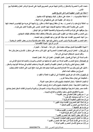 ‫نعمت‬ -‫الرسرة‬‫المصرية‬‫بالرستقرار‬‫والامان‬‫نتيجة‬‫حرص‬‫المصريين‬‫ما‬ً‫ا‬ ‫قدي‬‫على‬‫المساواة‬‫ونشر‬‫العدل‬‫والطمأنينة‬‫بين‬
‫الناس‬.
‫أامثلة‬ *‫عن‬‫الودوار‬‫العظيمة‬‫للمرأة‬‫فى‬‫التاريخ‬‫القديم‬
‫الملكة‬ -‫أ‬‫حتشبسوت‬:١‫عملت‬ -‫على‬‫ارستقرار‬‫البلود‬‫ونهضتها‬‫أثناء‬‫حكمها‬.
2‫تركت‬ -‫آثار‬‫عظيمة‬‫تدل‬‫على‬‫نشاطها‬‫فى‬‫إودارة‬‫البلود‬.
‫الملكة‬ -‫ب‬‫إياح‬‫حتب‬‫أم‬ )‫أحمس‬‫بعد‬ : (‫أن‬‫رسقط‬‫زوجها‬‫الملك‬‫رسقنن‬ )‫رع‬‫دا‬ً‫ا‬‫شهي‬ (‫فى‬‫حربه‬‫امع‬‫الهكسوس‬‫شجعت‬‫ابنها‬
‫كاامس‬‫على‬‫امقاوامة‬‫العدو‬‫ولكنه‬‫ارستشهد‬‫فشجعت‬‫ابنها‬‫الغصغر‬‫أحمس‬‫على‬‫امقاوامة‬‫العدو‬‫حتى‬‫طروده‬.
‫يدل‬ -‫اموقفها‬‫على‬‫الولء‬‫والنتماء‬‫والمسئولية‬‫والتضحية‬‫الغالية‬‫امن‬‫أجل‬‫الوطن‬.
‫بنى‬ -‫المصرى‬‫القديم‬‫امسكنه‬‫امن‬‫الطوب‬‫اللبن‬‫وتميز‬‫بالبساطة‬‫واختلف‬‫شكله‬‫باختل ف‬‫طبقات‬‫المجتمع‬.
‫امن‬ -‫أعياود‬‫المصريين‬‫القداماء‬‫عيد‬‫اميلود‬‫الفرعون‬‫وعيد‬‫الفيضان‬‫وعيد‬‫الحصاود‬.
‫اهتم‬ -‫المصرى‬‫القديم‬‫بالزينة‬‫ولبس‬‫الحرير‬‫والحلى‬‫بأنواعها‬‫كذلك‬ .‫اهتم‬‫بالتسلية‬‫وامارس‬‫بعض‬‫اللعاب‬‫الرياضية‬.
‫الدرس‬‫الرابع‬‫الحياة‬ :‫القتصاودية‬.
‫الحياة‬ *‫القتصاودية‬‫تشمل‬‫امجالت‬‫امتعدودة‬‫امثل‬‫الزراعة‬ :–‫الصناعة‬–‫التجارة‬.
1‫الزراعة‬ -:‫العاامل‬ -‫الرئيسى‬‫لقيام‬‫الحضارة‬‫المصرية‬‫نهر‬‫النيل‬‫الذى‬‫رساعد‬‫على‬‫ارستقرار‬‫النسان‬‫وعمل‬‫بالزراعة‬
‫وأقام‬‫السدوود‬‫لرستغلل‬‫المياه‬‫فى‬‫الزراعة‬.
‫قسم‬ -‫السنة‬‫الزراعية‬‫إلى‬‫فصول‬‫فصل‬ :‫الفيضان‬‫فصل‬ -‫الزراعة‬‫فصل‬ -‫الحصاود‬
2‫الصناعة‬ -:‫غصنع‬‫المصرى‬‫القديم‬‫أودواته‬‫امن‬‫الحجر‬‫ثم‬‫غصنعها‬‫امن‬‫النحاس‬‫والبرونز‬‫والحديد‬‫كما‬‫غصنع‬‫الوانى‬‫امن‬
‫الفخار‬‫وغصنع‬‫الحلى‬‫والزينة‬‫امن‬‫المعاودن‬‫النفيسة‬‫والحجار‬‫الكريمة‬‫وارستخدم‬‫الخشب‬‫فى‬‫غصناعة‬‫التوابيت‬‫والسفن‬.
‫الدليل‬ -‫على‬‫ذوق‬‫وفن‬‫وبراعة‬‫الصناع‬‫المصريين‬‫ما‬ً‫ا‬ ‫قدي‬‫امجموعات‬‫حلى‬‫توت‬‫عنخ‬‫آامون‬‫التى‬‫أودهشت‬‫العالم‬‫وتجذب‬
‫السياح‬‫امن‬‫امختلف‬‫أنحاء‬‫العالم‬
3‫التجارة‬ -:‫كانت‬‫تتم‬‫عن‬‫طريق‬‫المقايضة‬‫إلى‬‫أن‬‫ظهرت‬‫العملة‬‫النقوود‬ )(
‫المقايضة‬ -‫هى‬‫تباودل‬‫رسلعة‬‫بسلعة‬‫أخرى‬.
‫التجارة‬ (‫أ‬‫الداخلية‬‫تباودل‬ :‫المنتجات‬‫بالبيع‬‫والشراء‬‫وداخل‬‫حدوود‬‫الدولة‬.
‫التجارة‬ (‫ب‬‫الخارجية‬‫تباودل‬ :‫المنتجات‬‫بالبيع‬‫والشراء‬‫خارج‬‫حدوود‬‫الدولة‬.
‫قاامت‬ -‫امصر‬‫بتجارة‬‫خارجية‬‫امع‬‫فينيقيا‬‫وبلود‬ (‫لبنان‬ )‫بونت‬‫الصوامال‬ )‫والنوبة‬ (‫والسوودان‬‫فكانت‬‫السفن‬‫تحمل‬‫بضائع‬
‫امصرية‬‫كالقمح‬‫والشعير‬‫وتعوود‬‫بالخشب‬‫والعاج‬‫والزيوت‬.
‫س‬١‫امم‬ :‫يتكون‬‫نظام‬‫الحكم‬‫فى‬‫امصر‬‫القديمة‬‫؟‬
‫س‬٢‫اما‬ :‫أهم‬‫امسئوليات‬‫الفرعون‬‫؟‬
‫س‬3‫امما‬ :‫تتكون‬‫الحكوامة‬‫المركزية‬‫؟‬
‫س‬4‫لماذا‬ :‫أهتم‬‫المصريون‬‫القداماء‬‫ببناء‬‫القبور‬‫؟‬
‫س‬5‫لماذا‬ :‫بنى‬‫المصرى‬‫القديم‬‫المعابد‬‫؟‬
‫س‬6‫اما‬ :‫هو‬‫التحنيط‬‫؟‬
‫س‬7‫امن‬ :‫أى‬‫شئ‬‫بنى‬‫المصرى‬‫القديم‬‫امساكنه‬‫؟‬
‫س‬8‫اما‬ :‫أعمال‬‫الرسرة‬‫الفرعونية‬‫ما‬ً‫ا‬ ‫قدي‬‫؟‬
‫س‬9‫اذكر‬ :‫بعض‬‫العياود‬‫عند‬‫المصرى‬‫القديم‬‫؟‬
‫س‬10‫اما‬ :‫العاامل‬‫الرئيسى‬‫لقيام‬‫الحضارة‬‫المصرية‬‫؟‬
‫س‬11‫اما‬ :‫هى‬‫أقسام‬‫السنة‬‫الزراعية‬‫عند‬‫المصرى‬‫القديم‬‫؟‬
‫س‬12‫امم‬ :‫غصنع‬‫النسان‬‫المصرى‬‫القديم‬‫أودواته‬‫؟‬
‫عبدالرازق‬‫العربى‬01015201774 222
 