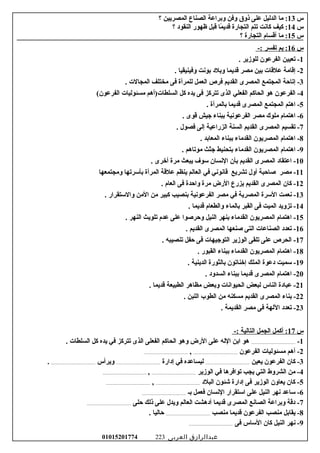 ‫س‬13‫اما‬ :‫الدليل‬‫على‬‫ذوق‬‫وفن‬‫وبراعة‬‫الصناع‬‫المصريين‬‫؟‬
‫س‬14‫كيف‬ :‫كانت‬‫تتم‬‫التجارة‬‫ما‬ً‫ا‬ ‫قدي‬‫قبل‬‫ظهور‬‫النقوود‬‫؟‬
‫س‬15‫اما‬ :‫أقسام‬‫التجارة‬‫؟‬
‫س‬16‫بم‬ :‫تفسر‬-:
1‫تعيين‬ -‫الفرعون‬‫للوزير‬.
2‫إقاامة‬ -‫علقات‬‫بين‬‫امصر‬‫قديما‬‫وبلود‬‫بونت‬‫وفينيقيا‬.
3‫إتاحة‬ -‫المجتمع‬‫المصرى‬‫القديم‬‫فرص‬‫العمل‬‫للمرأة‬‫فى‬‫امختلف‬‫المجالت‬.
4‫الفرعون‬ -‫هو‬‫الحاكم‬‫الفعلي‬‫الذى‬‫تتركز‬‫فى‬‫يده‬‫كل‬‫السلطات)أهم‬‫امسئوليات‬(‫الفرعون‬
5‫اهتم‬ -‫المجتمع‬‫المصرى‬‫قديما‬‫بالمرأة‬.
6‫اهتمام‬ -‫املوك‬‫امصر‬‫الفرعونية‬‫ببناء‬‫جيش‬‫قوى‬.
7‫تقسيم‬ -‫المصرى‬‫القديم‬‫السنة‬‫الزراعية‬‫إلى‬‫فصول‬.
8‫اهتمام‬ -‫المصريون‬‫القداماء‬‫ببناء‬‫المعابد‬.
9‫اهتمام‬ -‫المصريون‬‫القداماء‬‫بتحنيط‬‫جثث‬‫اموتاهم‬.
10‫اعتقاود‬ -‫المصرى‬‫القديم‬‫بأن‬‫النسان‬‫رسو ف‬‫يبعث‬‫امرة‬‫أخرى‬.
11‫امصر‬ -‫غصاحبة‬‫أول‬‫تشريع‬‫قانوني‬‫في‬‫العالم‬‫ينظم‬‫علقة‬‫المرأة‬‫بأرسرتها‬‫وامجتمعها‬
12‫كان‬ -‫المصرى‬‫القديم‬‫يزرع‬‫الرض‬‫امرة‬‫واحدة‬‫فى‬‫العام‬.
13‫نعمت‬ -‫الرسرة‬‫المصرية‬‫في‬‫امصر‬‫الفرعونية‬‫بنصيب‬‫كبير‬‫امن‬‫الامن‬‫والرستقرار‬.
14‫تزويد‬ -‫الميت‬‫فى‬‫القبر‬‫بالماء‬‫والطعام‬‫قديما‬.
15‫اهتمام‬ -‫المصريون‬‫القداماء‬‫بنهر‬‫النيل‬‫وحرغصوا‬‫على‬‫عدم‬‫تلويث‬‫النهر‬.
16‫تعدود‬ -‫الصناعات‬‫التى‬‫غصنعها‬‫المصرى‬‫القديم‬.
17‫الحرص‬ -‫على‬‫تلقى‬‫الوزير‬‫التوجيهات‬‫فى‬‫حفل‬‫تنصيبه‬.
18‫اهتمام‬ -‫المصريون‬‫القداماء‬‫ببناء‬‫القبور‬.
19‫رسميت‬ -‫ودعوة‬‫الملك‬‫إخناتون‬‫بالثورة‬‫الدينية‬.
20‫اهتمام‬ -‫المصرى‬‫قديما‬‫ببناء‬‫السدوود‬.
21‫عباودة‬ -‫الناس‬‫لبعض‬‫الحيوانات‬‫وبعض‬‫امظاهر‬‫الطبيعة‬‫قديما‬.
22‫بناء‬ -‫المصرى‬‫القديم‬‫امسكنه‬‫امن‬‫الطوب‬‫اللبن‬.
23‫تعدود‬ -‫اللهة‬‫فى‬‫امصر‬‫القديمة‬.
‫س‬17-: ‫التالية‬ ‫الجمل‬ ‫أكمل‬ :
1-.......................................... ‫السلطات‬ ‫كل‬ ‫يده‬ ‫في‬ ‫تتركز‬ ‫الذى‬ ‫الفعلى‬ ‫الحاكم‬ ‫وهو‬ ‫الرض‬ ‫على‬ ‫الله‬ ‫ابن‬ ‫هو‬
2‫الفرعون‬ ‫امسئوليات‬ ‫أهم‬ -.........................................,.........................................
3‫يعين‬ ‫الفرعون‬ ‫كان‬ -.........................................‫إودارة‬ ‫في‬ ‫ليساعده‬.........................................‫ويرأس‬..........................................
4‫الوزير‬ ‫في‬ ‫توافرها‬ ‫يجب‬ ‫التي‬ ‫الشروط‬ ‫امن‬ -.........................................,.........................................
5‫البلود‬ ‫شئون‬ ‫إودارة‬ ‫فى‬ ‫الوزير‬ ‫يعاون‬ ‫كان‬ -.........................................,.........................................
6‫بـ‬ ‫فعمل‬ ‫النسان‬ ‫ارستقرار‬ ‫على‬ ‫النيل‬ ‫نهر‬ ‫رساعد‬ -.........................................
7‫حلى‬ ‫ذلك‬ ‫على‬ ‫ويدل‬ ‫العالم‬ ‫أودهشت‬ ‫قديما‬ ‫المصرى‬ ‫الصانع‬ ‫وبراعة‬ ‫ودقة‬ -.........................................
8‫امنصب‬ ‫قديما‬ ‫الفرعون‬ ‫امنصب‬ ‫يقابل‬ -.......................................... ‫حاليا‬
9‫فى‬ ‫الرساس‬ ‫كان‬ ‫النيل‬ ‫نهر‬ -.........................................
‫عبدالرازق‬‫العربى‬01015201774 223
 