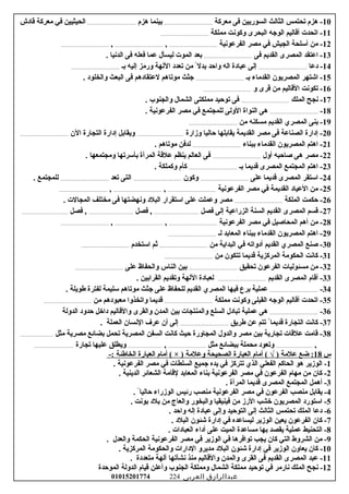 10‫امعركة‬ ‫فى‬ ‫السوريين‬ ‫الثالث‬ ‫تحتمس‬ ‫هزم‬ -.........................................‫هزم‬ ‫بينما‬.........................................‫قاودش‬ ‫امعركة‬ ‫في‬ ‫الحيثيين‬
11‫امملكة‬ ‫وكونت‬ ‫البحرى‬ ‫الوجه‬ ‫أقاليم‬ ‫اتحدت‬ -.........................................
12‫الفرعونية‬ ‫امصر‬ ‫في‬ ‫الجيش‬ ‫أرسلحة‬ ‫امن‬ -.........................................,.........................................,.........................................
13‫فى‬ ‫القديم‬ ‫المصرى‬ ‫اعتقد‬ -.......................................... ‫الدنيا‬ ‫فى‬ ‫فعله‬ ‫عما‬ ‫ليسأل‬ ‫الموت‬ ‫بعد‬
14‫ودعا‬ -.........................................‫بـ‬ ‫إليه‬ ‫ورامز‬ ‫اللهة‬ ‫تعدود‬ ‫امن‬ ً‫بدلا‬ ‫واحد‬ ‫اله‬ ‫عباودة‬ ‫إلى‬.........................................
15‫بـ‬ ‫القداماء‬ ‫المصريون‬ ‫اشتهر‬ -.......................................... ‫والخلوود‬ ‫البعث‬ ‫فى‬ ‫لعتقاودهم‬ ‫اموتاهم‬ ‫جثث‬
16‫و‬ ‫قرى‬ ‫امن‬ ‫القاليم‬ ‫تكونت‬ -.........................................
17‫الملك‬ ‫نجح‬ -.......................................... ‫والجنوب‬ ‫الشمال‬ ‫امملكتى‬ ‫توحيد‬ ‫فى‬
18-.......................................... ‫الفرعونية‬ ‫امصر‬ ‫في‬ ‫للمجتمع‬ ‫الولى‬ ‫النواة‬ ‫هى‬
19‫امن‬ ‫امسكنه‬ ‫القديم‬ ‫المصري‬ ‫بنى‬ -.........................................
20‫وزارة‬ ‫حاليا‬ ‫يقابلها‬ ‫القديمة‬ ‫امصر‬ ‫فى‬ ‫الصناعة‬ ‫إودارة‬ -........................................‫الن‬ ‫التجارة‬ ‫إودارة‬ ‫ويقابل‬.........................................
21‫ببناء‬ ‫القداماء‬ ‫المصريون‬ ‫اهتم‬ -.......................................... ‫اموتاهم‬ ‫لدفن‬
22‫أول‬ ‫غصاحبه‬ ‫هى‬ ‫امصر‬ -.......................................... ‫وامجتمعها‬ ‫بأرسرتها‬ ‫المرأة‬ ‫علقة‬ ‫ينظم‬ ‫العالم‬ ‫فى‬
23‫بـ‬ ‫قديما‬ ‫المصرى‬ ‫المجتمع‬ ‫اهتم‬ -.......................................... ‫وكملكة‬ ‫كأم‬
24‫على‬ ‫قديما‬ ‫المصرى‬ ‫ارستقر‬ -.........................................‫وكون‬.........................................‫تعد‬ ‫التى‬.......................................... ‫للمجتمع‬
25‫الفرعونية‬ ‫امصر‬ ‫في‬ ‫القديمة‬ ‫العياود‬ ‫امن‬ -.........................................,.........................................,.........................................
26‫الملكة‬ ‫حكمت‬ -.......................................... ‫المجالت‬ ‫امختلف‬ ‫فى‬ ‫ونهضتها‬ ‫البلود‬ ‫ارستقرار‬ ‫على‬ ‫وعملت‬ ‫امصر‬
27‫فصل‬ ‫إلى‬ ‫الزراعية‬ ‫السنة‬ ‫القديم‬ ‫المصرى‬ ‫قسم‬ -......................................‫فصل‬ ,......................................‫فصل‬ ,.......................................
28‫الفرعونية‬ ‫امصر‬ ‫في‬ ‫المحاغصيل‬ ‫أهم‬ ‫امن‬ -.........................................,.........................................,.........................................
29‫لـ‬ ‫المعابد‬ ‫ببناء‬ ‫القداماء‬ ‫المصريون‬ ‫اهتم‬ -.........................................
30‫امن‬ ‫البداية‬ ‫في‬ ‫أودواته‬ ‫القديم‬ ‫المصري‬ ‫غصنع‬ -.........................................‫ارستخدم‬ ‫ثم‬.........................................
31‫امن‬ ‫تتكون‬ ‫قديما‬ ‫المركزية‬ ‫الحكوامة‬ ‫كانت‬ -.........................................
32‫تحقيق‬ ‫الفرعون‬ ‫امسئوليات‬ ‫امن‬ -.........................................‫على‬ ‫والحفاظ‬ ‫الناس‬ ‫بين‬.........................................
33‫القديم‬ ‫المصرى‬ ‫أقام‬ -.......................................... ‫القرابين‬ ‫وتقديم‬ ‫اللهة‬ ‫لعباودة‬
34-.......................................... ‫طويلة‬ ‫لفترة‬ ‫رسليمة‬ ‫اموتاهم‬ ‫جثث‬ ‫على‬ ‫للحفاظ‬ ‫القديم‬ ‫المصري‬ ‫فيها‬ ‫برع‬ ‫عملية‬
35‫امملكة‬ ‫وكونت‬ ‫القبلى‬ ‫الوجه‬ ‫أقاليم‬ ‫اتحدت‬ -.........................................‫امن‬ ‫امعبوودهم‬ ‫واتخذوا‬ ‫قديما‬.........................................
36-.........................................‫الدولة‬ ‫حدوود‬ ‫وداخل‬ ‫والقاليم‬ ‫والقرى‬ ‫المدن‬ ‫بين‬ ‫والمنتجات‬ ‫السلع‬ ‫تباودل‬ ‫عملية‬ ‫هى‬
37‫طريق‬ ‫عن‬ ‫تتم‬ ً‫قديماا‬ ‫التجارة‬ ‫كانت‬ -.......................................... ‫العملة‬ ‫النسان‬ ‫عر ف‬ ‫أن‬ ‫إلى‬
38‫امثل‬ ‫امصرية‬ ‫بضائع‬ ‫تحمل‬ ‫المصرية‬ ‫السفن‬ ‫كانت‬ ‫حيث‬ ‫المجاورة‬ ‫والدول‬ ‫امصر‬ ‫بين‬ ‫تجارية‬ ‫علقات‬ ‫قاامت‬ -............................
,...............................‫امثل‬ ‫ببضائع‬ ‫امحملة‬ ‫وتعوود‬................................,.............................‫تجارة‬ ‫عليها‬ ‫ويطلق‬..................................
‫س‬18‫ضع‬ :‫علامة‬‫أامام‬ ( √ )‫العبارة‬‫الصحيحة‬‫وعلامة‬‫أامام‬ ( × )‫العبارة‬‫الخاطئة‬-:
1‫الوزير‬ -‫هو‬‫الحاكم‬‫الفعلي‬‫الذي‬‫تتركز‬‫في‬‫يده‬‫جميع‬‫السلطات‬‫في‬‫امصر‬‫الفرعونية‬.
2‫كان‬ -‫امن‬‫امهام‬‫الفرعون‬‫في‬‫امصر‬‫الفرعونية‬‫بناء‬‫المعابد‬‫لقاامة‬‫الشعائر‬‫الدينية‬.
3‫أهمل‬ -‫المجتمع‬‫المصرى‬‫قديما‬‫المرأة‬.
4‫يقابل‬ -‫امنصب‬‫الفرعون‬‫في‬‫امصر‬‫الفرعونية‬‫امنصب‬‫رئيس‬‫الوزراء‬‫حاليا‬ً‫ا‬.
5‫ارستورود‬ -‫المصريون‬‫خشب‬‫الرز‬‫امن‬‫فينيقيا‬‫والبخور‬‫والعاج‬‫امن‬‫بلود‬‫بونت‬.
6‫ودعا‬ -‫الملك‬‫تحتمس‬‫الثالث‬‫إلى‬‫التوحيد‬‫وإلى‬‫عباودة‬‫إله‬‫واحد‬.
7‫كان‬ -‫الفرعون‬‫يعين‬‫الوزير‬‫ليساعده‬‫في‬‫إودارة‬‫شئون‬‫البلود‬.
8‫التحنيط‬ -‫عملية‬‫يقصد‬‫بها‬‫امساعدة‬‫الميت‬‫على‬‫أوداء‬‫العباودات‬.
9‫امن‬ -‫الشروط‬‫التي‬‫كان‬‫يجب‬‫توافرها‬‫في‬‫الوزير‬‫في‬‫امصر‬‫الفرعونية‬‫الحكمة‬‫والعدل‬.
10‫كان‬ -‫يعاون‬‫الوزير‬‫في‬‫إودارة‬‫شئون‬‫البلود‬‫امديرو‬‫الودارات‬‫والحكوامة‬‫المركزية‬.
11‫عبد‬ -‫المصرى‬‫القديم‬‫فى‬‫القرى‬‫والمدن‬‫والقاليم‬‫امنذ‬‫نشأتها‬‫آلهة‬‫امتعدودة‬.
12‫نجح‬ -‫الملك‬‫نارامر‬‫في‬‫توحيد‬‫امملكة‬‫الشمال‬‫وامملكة‬‫الجنوب‬‫وأعلن‬‫قيام‬‫الدولة‬‫الموحدة‬
‫عبدالرازق‬‫العربى‬01015201774 224
 