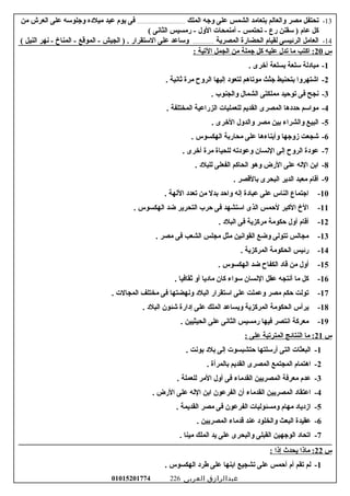 13-‫تحتفل‬‫امصر‬‫والعالم‬‫بتعاامد‬‫الشمس‬‫على‬‫وجه‬‫الملك‬.........................................‫فى‬‫يوم‬‫عيد‬‫اميلوده‬‫وجلورسه‬‫على‬‫العرش‬‫امن‬
‫كل‬‫عام‬‫رسقنن‬ )‫رع‬‫تحتمس‬ -‫أامنمحات‬ -‫الول‬‫رامسيس‬ -‫الثانى‬(
14-‫العاامل‬‫الرئيسى‬‫لقيام‬‫الحضارة‬‫المصرية‬..................‫ورساعد‬‫على‬‫الرستقرار‬‫الجيش‬ ) .‫الموقع‬ -‫المناخ‬ -‫نهر‬ -‫النيل‬(
‫س‬20: ‫التية‬ ‫الجمل‬ ‫امن‬ ‫جملة‬ ‫كل‬ ‫عليه‬ ‫تدل‬ ‫اما‬ ‫اكتب‬ :
1-. ‫أخرى‬ ‫بسلعة‬ ‫رسلعة‬ ‫امباودلة‬
2-. ‫ثانية‬ ‫امرة‬ ‫الروح‬ ‫إليها‬ ‫لتعوود‬ ‫اموتاهم‬ ‫جثث‬ ‫بتحنيط‬ ‫اشتهروا‬
3-. ‫والجنوب‬ ‫الشمال‬ ‫امملكتى‬ ‫توحيد‬ ‫فى‬ ‫نجح‬
4-. ‫المختلفة‬ ‫الزراعية‬ ‫للعمليات‬ ‫القديم‬ ‫المصرى‬ ‫حدودها‬ ‫اموارسم‬
5-. ‫الخرى‬ ‫والدول‬ ‫امصر‬ ‫بين‬ ‫والشراء‬ ‫البيع‬
6-. ‫الهكسوس‬ ‫امحاربة‬ ‫على‬ ‫وأبناءها‬ ‫زوجها‬ ‫شجعت‬
7-. ‫أخرى‬ ‫امرة‬ ‫للحياة‬ ‫وعوودته‬ ‫النسان‬ ‫إلى‬ ‫الروح‬ ‫عوودة‬
8-. ‫للبلود‬ ‫الفعلى‬ ‫الحاكم‬ ‫وهو‬ ‫الرض‬ ‫على‬ ‫الله‬ ‫ابن‬
9-. ‫بالقصر‬ ‫البحرى‬ ‫الدير‬ ‫امعبد‬ ‫أقام‬
10-. ‫اللهة‬ ‫تعدود‬ ‫امن‬ ‫بدل‬ ‫واحد‬ ‫إله‬ ‫عباودة‬ ‫على‬ ‫الناس‬ ‫اجتماع‬
11-. ‫الهكسوس‬ ‫ضد‬ ‫التحرير‬ ‫حرب‬ ‫فى‬ ‫ارستشهد‬ ‫الذى‬ ‫لحمس‬ ‫الكبر‬ ‫الخ‬
12-. ‫البلود‬ ‫فى‬ ‫امركزية‬ ‫حكوامة‬ ‫أول‬ ‫أقام‬
13-. ‫امصر‬ ‫فى‬ ‫الشعب‬ ‫امجلس‬ ‫امثل‬ ‫القوانين‬ ‫وضع‬ ‫تتولى‬ ‫امجالس‬
14-. ‫المركزية‬ ‫الحكوامة‬ ‫رئيس‬
15-. ‫الهكسوس‬ ‫ضد‬ ‫الكفاح‬ ‫قاود‬ ‫امن‬ ‫أول‬
16-. ‫ثقافيا‬ ‫أو‬ ‫اماوديا‬ ‫كان‬ ‫رسواء‬ ‫النسان‬ ‫عقل‬ ‫أنتجه‬ ‫اما‬ ‫كل‬
17-. ‫المجالت‬ ‫امختلف‬ ‫فى‬ ‫ونهضتها‬ ‫البلود‬ ‫ارستقرار‬ ‫على‬ ‫وعملت‬ ‫امصر‬ ‫حكم‬ ‫تولت‬
18-. ‫البلود‬ ‫شئون‬ ‫إودارة‬ ‫على‬ ‫الملك‬ ‫ويساعد‬ ‫المركزية‬ ‫الحكوامة‬ ‫يرأس‬
19-. ‫الحيثيين‬ ‫على‬ ‫الثانى‬ ‫رامسيس‬ ‫فيها‬ ‫انتصر‬ ‫امعركة‬
‫س‬21: ‫على‬ ‫المترتبة‬ ‫النتائج‬ ‫اما‬ :
1-. ‫بونت‬ ‫بلود‬ ‫إلى‬ ‫حتشبسوت‬ ‫أررسلتها‬ ‫التى‬ ‫البعثات‬
2-. ‫بالمرأة‬ ‫القديم‬ ‫المصرى‬ ‫المجتمع‬ ‫اهتمام‬
3-. ‫للعملة‬ ‫الامر‬ ‫أول‬ ‫فى‬ ‫القداماء‬ ‫المصريين‬ ‫امعرفة‬ ‫عدم‬
4-. ‫الرض‬ ‫على‬ ‫الله‬ ‫ابن‬ ‫الفرعون‬ ‫أن‬ ‫القداماء‬ ‫المصريين‬ ‫اعتقاود‬
5-. ‫القديمة‬ ‫امصر‬ ‫فى‬ ‫الفرعون‬ ‫وامسئوليات‬ ‫امهام‬ ‫ازودياود‬
6-. ‫المصريين‬ ‫قداماء‬ ‫عند‬ ‫والخلوود‬ ‫البعث‬ ‫عقيدة‬
7-. ‫امينا‬ ‫الملك‬ ‫يد‬ ‫على‬ ‫والبحرى‬ ‫القبلى‬ ‫الوجهين‬ ‫اتحاود‬
‫س‬22‫اماذا‬ :‫يحدث‬‫إذا‬:
1-‫لم‬‫تقم‬‫أم‬‫أحمس‬‫على‬‫تشجيع‬‫ابنها‬‫على‬‫طرود‬‫الهكسوس‬.
‫عبدالرازق‬‫العربى‬01015201774 226
 