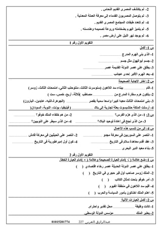 2-‫لم‬‫يكتشف‬‫المصرى‬‫القديم‬‫النحاس‬.
3-‫لم‬‫يتوغصل‬‫المصريون‬‫القداماء‬‫إلى‬‫امعرفة‬‫العملة‬‫المعدنية‬.
4-‫لم‬‫تتعدود‬‫طبقات‬‫المجتمع‬‫المصرى‬‫القديم‬.
5-‫لم‬‫يتميز‬‫الهرم‬‫بضخاامته‬‫وروعة‬‫تصميمه‬‫وهندرسته‬.
6-‫لم‬‫يوجد‬‫نهر‬‫النيل‬‫على‬‫أرض‬‫امصر‬.
‫التقويم‬‫الول‬‫رقم‬1
‫س‬1‫أكمل‬ :
1‫الذى‬ -‫بنى‬‫الهرم‬‫المدرج‬.......................................
2‫جسم‬ -‫أبوالهول‬‫امثل‬‫جسم‬.......................................
3‫يطلق‬ -‫على‬‫عصر‬‫الدولة‬‫القديمة‬‫عصر‬.......................................
4‫يعد‬ -‫الهرم‬‫الكبر‬‫إحدى‬‫عجائب‬.......................................
‫س‬2‫اختر‬ :‫الجابة‬‫الصحيحة‬
1‫قام‬ -.......................................‫ببناء‬‫رسد‬‫اللهون‬‫)رسنورسرت‬‫امنتوحتب‬ -‫الثالث‬‫اامنمحات‬ -‫الثانى‬(‫زورسر‬ -‫الثالث‬
2‫يتكون‬ -‫هرم‬‫رسقارة‬‫المدرج‬‫امن‬......................................‫امصاطب‬.‫رست‬ -‫خمس‬ -‫أربع‬ -‫(ثلثة‬(
3‫بنى‬ -‫اامنمحات‬‫الثالث‬‫امعبدا‬‫كبيرا‬‫وارسعا‬‫رسمية‬‫بقصر‬.......................................(‫البارون‬ -‫عابدين‬ -‫)الجوهرة-التيه‬
4‫أررسلت‬ -‫الملكة‬‫حتشبسوت‬‫بعثة‬‫تجارية‬‫إلى‬‫بلود‬.......................................)‫السوودان‬ -‫النوبة‬ -‫بونت‬ -‫فينيقيا‬ )
‫س‬3:1‫امن‬ -‫الذى‬‫هزم‬‫الفرس؟‬.......................................2‫امن‬ -‫هم‬‫خلفاء‬‫الملك‬‫خوفو؟‬.......................................
3‫امن‬ -‫الذى‬‫نجح‬‫فى‬‫إعاودة‬‫توحيد‬‫البلود؟‬.......................................4‫امن‬ -‫الذى‬‫رسيطر‬‫على‬‫النوبيين؟‬.......................................
‫س‬4‫إلى‬ :‫امن‬‫تنسب‬‫هذه‬‫العمال‬
1‫انتصر‬ -‫على‬‫السوريين‬‫فى‬‫امعركة‬‫امجدو‬...................................2‫انتصر‬ -‫على‬‫الحيثيين‬‫فى‬‫امعركة‬‫قاودش‬..................................
3‫عقد‬ -‫أقدم‬‫امعاهدة‬‫رسلم‬‫فى‬‫التاريخ‬.................................4‫كون‬ -‫أول‬‫إامبراطورية‬‫فى‬‫التاريخ‬.......................................
5‫بناء‬ -‫امعبد‬‫الدير‬‫البحرى‬.......................................
‫التقويم‬‫الول‬‫رقم‬2
‫س‬1‫ضع‬ :‫علامة‬‫(أامام‬ √ )‫العبارة‬‫الصحيحة‬‫وعلامة‬‫(أامام‬ × )‫العبارة‬.‫الخطأ‬
1‫يطلق‬ -‫علي‬‫عصر‬‫الدولة‬‫الحديثة‬‫عصر‬‫رخاء‬‫اقتصاودي‬( )
2‫الملك‬ -‫زورسر‬‫غصاحب‬‫أول‬‫قبر‬‫حجري‬‫في‬‫التاريخ‬( )
3‫أامر‬ -‫خوفو‬‫بنحت‬‫تمثال‬‫الكاتب‬( )
4‫أقيم‬ -‫رسد‬‫اللهون‬‫في‬‫امنطقة‬‫الفيوم‬( )
5‫اهتم‬ -‫الملك‬‫اخناتون‬‫بأامور‬‫السيارسة‬‫والحرب‬( )
‫س‬2‫أكمل‬ :‫العبارات‬‫التية‬
1‫كانت‬ -‫وظيفة‬.......................................‫امحل‬‫تقدير‬.‫واحترام‬
2‫يعتبر‬ -‫الملك‬.......................................‫امؤرسس‬‫الدولة‬.‫الورسطي‬
‫عبدالرازق‬‫العربى‬01015201774 227
 