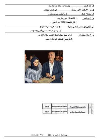 3‫عقد‬ -‫الملك‬.......................................‫أول‬‫امعاهدة‬‫رسلم‬‫في‬.‫التاريخ‬
4‫جاء‬ -‫الرسكندر‬‫الكبر‬‫امن‬‫بلدة‬.......................................‫فى‬‫شمال‬.‫اليونان‬
5‫ارستطاع‬ -‫الملك‬.......................................‫طرود‬‫الهكسوس‬‫امن‬.‫امصر‬
‫س‬3‫بم‬ :‫تفسر‬1‫إنشاء‬ -‫قناة‬.‫رسيزورستريس‬
2‫أقام‬ -‫اامنمحات‬‫الثالث‬‫رسد‬‫اللهون‬.
‫س‬4‫إلي‬ :‫امن‬‫تنسب‬‫العمال‬‫التية‬1‫بناء‬ -‫هرم‬‫رسقارة‬.‫المدرج‬
2‫إررسال‬ -‫البعثات‬‫التجارية‬‫إلي‬‫بلود‬.‫بونت‬
‫س‬5‫اماذا‬ :‫يحدث‬‫إذا‬1‫لم‬ -‫يهتم‬‫املوك‬‫الدولة‬‫القديمة‬‫ببناء‬.‫الهرام‬
2‫لم‬ -‫ينجح‬‫الرسكندر‬‫فى‬‫ودخول‬.‫امصر‬
‫عبدالرازق‬‫العربى‬01015201774 228
 