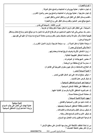 ‫أسنواع‬ *‫التجارة‬:
1‫تجاره‬ -‫دارخليه‬‫عملية‬ :‫بيع‬‫لوشراء‬‫المنتجات‬‫لوالسلع‬‫دارخل‬‫الدلولة‬.
2‫تجاره‬ -‫رخارجية‬‫عملية‬ :‫بيع‬‫لوشراء‬‫المنتجات‬‫لوالسلع‬‫بين‬‫مصر‬‫لوالدلول‬‫الرخرى‬.
‫تنقسم‬ -‫لوسائل‬‫النقل‬‫إلى‬‫النقل‬‫البرى‬‫لوالنقل‬‫المائى‬‫لوالنقل‬‫الجوى‬.
‫شجع‬ -‫موتقع‬‫مصر‬‫المتميز‬‫لوتقدم‬‫لوسائل‬‫النقل‬‫على‬‫رلواج‬‫التجارة‬
‫الدرس‬‫الثالث‬‫السياحة‬ :‫فى‬‫بلدى‬.
‫السياحة‬ -‫هى‬ :‫اسنتقال‬‫الفرد‬‫لزيارة‬‫أماكن‬‫معينة‬‫دارخل‬‫لوطنه‬‫ألو‬‫رخارجه‬.
‫مصر‬ -‫بلد‬‫سياحى‬‫يأتى‬‫إليه‬‫مليين‬‫السائحين‬‫من‬‫كل‬‫بقاع‬‫الرض‬‫لما‬‫تتميز‬‫به‬‫من‬‫موتقع‬‫متميز‬‫لومناخ‬‫معتدل‬‫لومناظر‬
‫طبيعية‬‫رخلبة‬‫لوآثار‬‫متنوعة‬‫لوشعب‬‫مضياف‬‫يتميز‬‫بالكرم‬‫لوحسن‬‫معاملة‬‫السياح‬‫مما‬‫يترك‬‫أثرا‬‫طيبا‬‫فى‬‫سنفوسهم‬.
‫*السياحة‬‫سنوعان‬:
‫سياحة‬ -‫أ‬‫دارخلية‬‫دارخل‬ )‫الدلولة‬‫سياحة‬ -‫ب‬ . (‫رخارجية‬‫لزيارة‬ )‫الدلول‬‫الرخرى‬. (
‫لماذا‬ *‫يأتى‬‫السياح‬‫إلى‬‫مصر‬‫؟‬
١‫مزيارة‬ -‫الماكن‬‫الثرية‬‫لوتعرف‬‫تاريخ‬‫أجدادسنا‬‫لوحضارتهم‬.
٢‫مشاهدة‬ -‫المناظر‬‫الطبيعية‬‫الخلبة‬.
٣‫حضور‬ -‫المهرجاسنات‬‫ألو‬‫المؤتمرات‬.
٤‫ممارسة‬ -‫أسنواع‬‫مختلفة‬‫من‬‫الريااضة‬.
5‫العلج‬ -‫لوالستشفاء‬‫مثل‬ )‫عيون‬‫حلوان‬‫الكبريتية‬‫فى‬‫القاهرة‬(
‫أهمية‬ *‫السياحة‬‫لمصر‬:
١‫توفير‬ -‫مبالغ‬‫تساعد‬‫على‬‫سنمو‬‫الدرخل‬‫القومى‬‫لمصر‬.
2‫توفر‬ -‫فرص‬‫عمل‬‫للشباب‬.
‫لواجبنا‬ *‫سنحو‬‫السياح‬‫لوالمناطق‬‫السياحية‬:
1‫المحافظة‬ -‫على‬‫سنظافة‬‫الماكن‬‫السياحية‬.
2‫عدم‬ -‫تشويه‬‫المناطق‬‫الثرية‬‫بالرسم‬‫ألو‬‫الكتابة‬‫عليها‬.
3‫معاملة‬ -‫السياح‬‫معاملة‬‫حسنة‬.
‫جهود‬ *‫الدلولة‬‫لتنمية‬‫السياحة‬:
1‫إسنشاء‬ -‫عديد‬‫من‬‫القرى‬‫السياحية‬‫لوالفنادق‬.
2‫الهتمام‬ -‫بنظافة‬‫المناطق‬‫السياحية‬‫لوتجميلها‬.
3‫توفير‬ -‫لوسائل‬‫النقل‬‫لوالمواصلت‬‫لوالتصالت‬.
4‫توفير‬ -‫المن‬‫لوالمان‬‫للسائح‬‫رخلل‬‫رحلته‬.
5‫توعية‬ -‫المواطنين‬‫بآداب‬‫التعامل‬‫مع‬‫السياح‬.
‫س‬1‫لماذا‬ :‫تختلف‬‫السنشطة‬‫التى‬‫يمارسها‬‫السنسان‬‫على‬‫سطح‬‫الرض‬‫؟‬
‫س‬2‫اذكر‬ :‫بعض‬‫أسنشطة‬‫الخدمات‬‫؟‬
‫عبدالرازق‬‫العربى‬01015201774 203
‫تنمية‬‫سياحية‬
‫عملية‬‫تهدف‬‫إلى‬‫العمل‬‫على‬‫جذب‬‫السياح‬
‫لومزيادة‬‫أعدادهم‬‫لزيارة‬‫المناطق‬‫السياحية‬
 