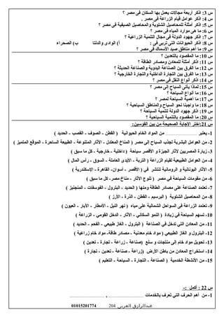 ‫س‬3‫اذكر‬ :‫أربعة‬‫مجالت‬‫يعمل‬‫بها‬‫السكان‬‫فى‬‫مصر‬‫؟‬
‫س‬4‫اذكر‬ :‫عوامل‬‫تقيام‬‫الزراعة‬‫فى‬‫مصر‬.
‫س‬5‫اذكر‬ :‫أمثلة‬‫للمحاصيل‬‫الشتوية‬‫لوالمحاصيل‬‫الصيفية‬‫فى‬‫مصر‬‫؟‬
‫س‬6‫ما‬ :‫هى‬‫موارد‬‫المياه‬‫فى‬‫مصر‬‫؟‬
‫س‬7‫اذكر‬ :‫جهود‬‫الدلولة‬‫فى‬‫مجال‬‫التنمية‬‫الزراعية‬‫؟‬
‫س‬8‫اذكر‬ :‫الحيواسنات‬‫التى‬‫تربى‬‫فى‬‫الوادى‬ (‫أ‬ :‫لوالدلتا‬‫الصحراء‬ (‫ب‬
‫س‬9‫ما‬ :‫أهم‬‫مناطق‬‫صيد‬‫السماك‬‫فى‬‫مصر‬‫؟‬
‫س‬10‫ما‬ :‫المقصود‬‫بالتعدين‬‫؟‬
‫س‬11‫اذكر‬ :‫أمثلة‬‫للمعادن‬‫لومصادر‬‫الطاتقة‬‫؟‬
‫س‬12‫ما‬ :‫الفرق‬‫بين‬‫الصناعة‬‫اليدلوية‬‫لوالصناعة‬‫الحديثة‬‫؟‬
‫س‬13‫ما‬ :‫الفرق‬‫بين‬‫التجارة‬‫الدارخلية‬‫لوالتجارة‬‫الخارجية‬‫؟‬
‫س‬14‫اذكر‬ :‫أسنواع‬‫النقل‬‫فى‬‫مصر‬‫؟‬
‫س‬15‫لماذا‬ :‫يأتى‬‫السياح‬‫إلى‬‫مصر‬‫؟‬
‫س‬16‫ما‬ :‫أسنواع‬‫السياحة‬‫؟‬
‫س‬17‫ما‬ :‫أهمية‬‫السياحة‬‫لمصر‬‫؟‬
‫س‬18‫ما‬ :‫لواجبنا‬‫سنحو‬‫السياح‬‫لوالمناطق‬‫السياحية‬‫؟‬
‫س‬19‫اذكر‬ :‫جهود‬‫الدلولة‬‫لتنمية‬‫السياحة‬‫؟‬
‫س‬20‫ما‬ :‫المقصود‬‫بالتنمية‬‫السياحية‬‫؟‬
‫س‬21‫:ارختر‬‫الجابة‬‫الصحيحة‬‫من‬‫بين‬:‫القوسين‬
1‫يعتبر‬ -..........................................‫من‬‫المواد‬‫الخام‬‫الحيواسنية‬‫القطن‬ )‫الصوف‬ -‫القصب‬ -‫الحديد‬ -(
2‫من‬ -‫العوامل‬‫البشرية‬‫لجذب‬‫السياح‬‫إلى‬‫مصر‬‫المناخ‬ )‫المعتدل‬‫الثار‬ -‫المتنوعة‬‫الطبيعة‬ -‫الساحرة‬‫الموتقع‬ -‫المتميز‬(
3‫مزيارة‬ -‫المصريين‬‫لثار‬‫الجيزة‬‫لو‬‫التقصر‬‫سياحة‬‫دارخلية‬ )‫رخارجية‬ -‫كل‬ -‫ما‬‫سبق‬(
4‫من‬ -‫العوامل‬‫الطبيعية‬‫لقيام‬‫الزراعة‬‫التربة‬ )‫اليدى‬ -‫العاملة‬‫السوق‬ -‫رأس‬ -‫المال‬(
5‫الثار‬ -‫اليوسناسنية‬‫لو‬‫الرلوماسنية‬‫تنتشر‬‫في‬‫التقصر‬ )‫القاهرة‬ -‫أسوان‬ -‫السكندرية‬ -(
6‫من‬ -‫مقومات‬‫السياحة‬‫في‬‫مصر‬‫تنوع‬ )‫الثار‬‫مناخ‬ -‫كل‬ -‫مصر‬‫ما‬‫سبق‬(
7‫تعتمد‬ -‫الصناعة‬‫على‬‫مصادر‬‫الطاتقة‬‫لومنها‬‫الحديد‬ )‫البترلول‬ -‫الفوسفات‬ -‫المنجنيز‬ -(
8‫من‬ -‫المحاصيل‬‫الشتوية‬‫البرسيم‬ )‫القطن‬ -‫الذرة‬ -‫الرمز‬ -(
9‫تعتمد‬ -‫الزراعة‬‫فى‬‫السواحل‬‫الشمالية‬‫على‬‫مياه‬‫سنهر‬ )‫النيل‬‫المطار‬ -‫البار‬ -‫العيون‬ -(
10‫تسهم‬ -‫السياحة‬‫في‬‫مزيادة‬‫النمو‬ )‫السكاسني‬‫الثار‬ -‫الدرخل‬ -‫القومي‬‫الزراعة‬ -(
11‫من‬ -‫المعادن‬‫التي‬‫تدرخل‬‫في‬‫الصناعة‬‫البترلول‬ )‫الغامز‬ -‫طبيعي‬‫الفحم‬ -‫الحديد‬ -(
12‫البترلول‬ -‫لو‬‫الغامز‬‫الطبيعي‬‫مواد‬ )‫رخام‬‫معدسنية‬‫مصادر‬ -‫مواد‬ -‫طاتقة‬‫رخام‬‫مزراعية‬(
13‫تحويل‬ -‫مواد‬‫رخام‬‫إلى‬‫منتجات‬‫لو‬‫سلع‬‫)صناعة‬‫مزراعة‬ -‫تجارة‬ -‫تعدين‬ -(
14‫استخراج‬ -‫المعادن‬‫من‬‫باطن‬‫الرض‬‫)مزراعة‬‫صناعة‬ -‫تعدين‬ -‫تجارة‬ -(
15‫من‬ -‫السنشطة‬‫الخدمية‬‫الصناعة‬ )‫التجارة‬ -‫السياحة‬ -‫التعليم‬ -(
‫س‬22-: ‫أكمل‬ :
1‫بالخدمات‬ ‫تعرف‬ ‫التي‬ ‫الحرف‬ ‫أهم‬ ‫من‬ -..........................................,..........................................
‫عبدالرازق‬‫العربى‬01015201774 204
 