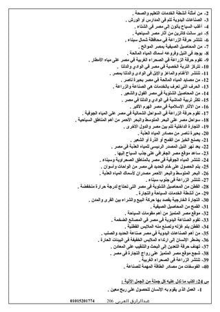 2-. ‫لوالصحة‬ ‫التعليم‬ ‫الخدمات‬ ‫أسنشطة‬ ‫أمثلة‬ ‫من‬
3-. ‫الورش‬ ‫ألو‬ ‫المدارس‬ ‫فى‬ ‫تتم‬ ‫اليدلوية‬ ‫الصناعات‬
4-. ‫الشتاء‬ ‫فى‬ ‫مصر‬ ‫إلى‬ ‫يأتون‬ ‫السياح‬ ‫أغلب‬
5-. ‫السياحية‬ ‫مصر‬ ‫آثار‬ ‫من‬ ‫كاترين‬ ‫ساسنت‬ ‫دير‬
6-. ‫سيناء‬ ‫شمال‬ ‫محافظة‬ ‫في‬ ‫الزراعة‬ ‫حرفة‬ ‫تنتشر‬
7-. ‫الموالح‬ ‫بمصر‬ ‫الصيفية‬ ‫المحاصيل‬ ‫من‬
8-. ‫المالحة‬ ‫المياه‬ ‫أسماك‬ ‫لوفرلوعه‬ ‫النيل‬ ‫فى‬ ‫يوجد‬
9-. ‫المطار‬ ‫مياه‬ ‫على‬ ‫مصر‬ ‫في‬ ‫الغربية‬ ‫الصحراء‬ ‫في‬ ‫الزراعة‬ ‫حرفة‬ ‫تقوم‬
10-. ‫لوالدلتا‬ ‫الوادي‬ ‫في‬ ‫مصر‬ ‫في‬ ‫الخصبة‬ ‫التربة‬ ‫تتركز‬
11-. ‫بمصر‬ ‫لوالدلتا‬ ‫الوادى‬ ‫فى‬ ‫لوالبل‬ ‫لوالماعز‬ ‫الغنام‬ ‫تنتشر‬
12-. ‫سناصر‬ ‫بحيرة‬ ‫مصر‬ ‫في‬ ‫المالحة‬ ‫المياه‬ ‫مصايد‬ ‫من‬
13-. ‫لوالزراعة‬ ‫الصناعة‬ ‫هى‬ ‫بالخدمات‬ ‫تعرف‬ ‫التى‬ ‫الحرف‬
14-. ‫لوالشعير‬ ‫الفول‬ ‫مصر‬ ‫فى‬ ‫الشتوية‬ ‫المحاصيل‬ ‫من‬
15-. ‫مصر‬ ‫في‬ ‫لوالدلتا‬ ‫الوادي‬ ‫في‬ ‫الماشية‬ ‫تربية‬ ‫تكثر‬
16-. ‫الكبر‬ ‫الهرم‬ ‫مصر‬ ‫فى‬ ‫السلمية‬ ‫الثار‬ ‫من‬
17-. ‫الجوفية‬ ‫المياه‬ ‫على‬ ‫مصر‬ ‫في‬ ‫الشمالية‬ ‫السواحل‬ ‫في‬ ‫الزراعة‬ ‫حرفة‬ ‫تقوم‬
18-. ‫السياحية‬ ‫المناطق‬ ‫أهم‬ ‫من‬ ‫الحمر‬ ‫لوالبحر‬ ‫المتوسط‬ ‫البحر‬ ‫على‬ ‫مصر‬ ‫سواحل‬
19-. ‫الرخرى‬ ‫لوالدلول‬ ‫مصر‬ ‫بين‬ ‫تتم‬ ‫الدارخلية‬ ‫التجارة‬
20-. ‫العذبة‬ ‫المياه‬ ‫مصادر‬ ‫من‬ ‫سناصر‬ ‫بحيرة‬
21-. ‫الشعير‬ ‫ألو‬ ‫الذرة‬ ‫ألو‬ ‫القمح‬ ‫من‬ ‫الخبز‬ ‫يصنع‬
22-. ‫مصر‬ ‫فى‬ ‫العذبة‬ ‫للمياه‬ ‫الرئيسى‬ ‫المصدر‬ ‫النيل‬ ‫سنهر‬ ‫يعد‬
23-. ‫إليها‬ ‫السياح‬ ‫جذب‬ ‫على‬ ‫الجغرافى‬ ‫مصر‬ ‫موتقع‬ ‫ساعد‬
24-. ‫لوسيناء‬ ‫الصحرالوية‬ ‫بالمناطق‬ ‫مصر‬ ‫فى‬ ‫الجوفية‬ ‫المياه‬ ‫تنتشر‬
25-. ‫لوأسوان‬ ‫الواحات‬ ‫من‬ ‫مصر‬ ‫في‬ ‫الحديد‬ ‫رخام‬ ‫على‬ ‫الحصول‬ ‫يتم‬
26-. ‫العذبة‬ ‫المياه‬ ‫لسماك‬ ‫مصدران‬ ‫الحمر‬ ‫لوالبحر‬ ‫المتوسط‬ ‫البحر‬
27-. ‫سيناء‬ ‫جنوب‬ ‫فى‬ ‫الزراعة‬ ‫تنتشر‬
28-. ‫منخفضة‬ ‫حرارة‬ ‫لدرجة‬ ‫تحتاج‬ ‫التى‬ ‫مصر‬ ‫فى‬ ‫الشتوية‬ ‫المحاصيل‬ ‫من‬ ‫القطن‬
29-. ‫لوالتجارة‬ ‫السياحة‬ ‫الخدمات‬ ‫أسنشطة‬ ‫من‬
30-. ‫لوالمدن‬ ‫القرى‬ ‫بين‬ ‫لوالشراء‬ ‫البيع‬ ‫حركة‬ ‫بها‬ ‫يقصد‬ ‫الخارجية‬ ‫التجارة‬
31-. ‫الصيفية‬ ‫المحاصيل‬ ‫من‬ ‫القمح‬
32-. ‫السياحة‬ ‫مقومات‬ ‫أهم‬ ‫من‬ ‫المتميز‬ ‫مصر‬ ‫موتقع‬
33-. ‫الضخمة‬ ‫المصاسنع‬ ‫في‬ ‫مصر‬ ‫في‬ ‫اليدلوية‬ ‫الصناعة‬ ‫تقوم‬
34-. ‫القطنية‬ ‫الملبس‬ ‫منه‬ ‫لوتصنع‬ ‫غزله‬ ‫يتم‬ ‫القطن‬
35-. ‫لوالصلب‬ ‫الحديد‬ ‫صناعة‬ ‫مصر‬ ‫في‬ ‫اليدلوية‬ ‫الصناعات‬ ‫أهم‬ ‫من‬
36-. ‫الحارة‬ ‫البيئات‬ ‫فى‬ ‫الخفيفة‬ ‫الملبس‬ ‫ارتداء‬ ‫إلى‬ ‫السنسان‬ ‫يضطر‬
37-. ‫المعادن‬ ‫على‬ ‫لوالتنقيب‬ ‫البحث‬ ‫إلى‬ ‫التعدين‬ ‫حرفة‬ ‫تهدف‬
38-. ‫مصر‬ ‫فى‬ ‫التجارة‬ ‫رلواج‬ ‫على‬ ‫المتميز‬ ‫مصر‬ ‫موتقع‬ ‫شجع‬
39-. ‫الغربية‬ ‫الصحراء‬ ‫فى‬ ‫الزراعة‬ ‫تنتشر‬
40-. ‫للصناعة‬ ‫المهمة‬ ‫الطاتقة‬ ‫مصادر‬ ‫من‬ ‫الفوسفات‬
‫س‬24‫اكتب‬ :‫ما‬‫تدل‬‫عليه‬‫كل‬‫جملة‬‫من‬‫الجمل‬‫التية‬:
1-‫العمل‬‫الذى‬‫يقوم‬‫به‬‫السنسان‬‫للحصول‬‫على‬‫ربح‬‫معين‬.
‫عبدالرازق‬‫العربى‬01015201774 206
 