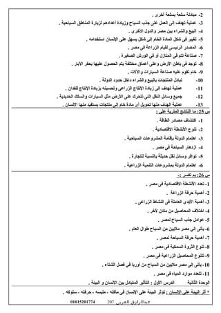 2-‫مبادلة‬‫سلعة‬‫بسلعة‬‫أرخرى‬.
3-‫عملية‬‫تهدف‬‫إلى‬‫العمل‬‫على‬‫جذب‬‫السياح‬‫لومزيادة‬‫أعدادهم‬‫لزيارة‬‫المناطق‬‫السياحية‬.
4-‫البيع‬‫لوالشراء‬‫بين‬‫مصر‬‫لوالدلول‬‫الرخرى‬.
5-‫تغيير‬‫فى‬‫شكل‬‫المادة‬‫الخام‬‫إلى‬‫شكل‬‫يسهل‬‫على‬‫السنسان‬‫استخدامه‬.
6-‫المصدر‬‫الرئيسى‬‫لقيام‬‫الزراعة‬‫فى‬‫مصر‬.
7-‫صناعة‬‫تتم‬‫فى‬‫المنامزل‬‫ألو‬‫فى‬‫الورش‬‫الصغيرة‬.
8-‫توجد‬‫فى‬‫باطن‬‫الرض‬‫لوعلى‬‫أعماق‬‫مختلفة‬‫يتم‬‫الحصول‬‫عليها‬‫بحفر‬‫البار‬.
9-‫رخام‬‫تقوم‬‫عليه‬‫صناعة‬‫السيارات‬‫لواللت‬.
10-‫تبادل‬‫المنتجات‬‫بالبيع‬‫لوالشراء‬‫دارخل‬‫حدلود‬‫الدلولة‬.
11-‫عملية‬‫تهدف‬‫إلى‬‫مزيادة‬‫السنتاج‬‫الزراعى‬‫لوتحسينه‬‫بزيادة‬‫السنتاج‬‫للفدان‬.
12-‫جميع‬‫لوسائل‬‫النقل‬‫التى‬‫تتحرك‬‫على‬‫الرض‬‫مثل‬‫السيارات‬‫لوالسكك‬‫الحديدية‬.
13-‫عملية‬‫الهدف‬‫منها‬‫تحويل‬‫أى‬‫مادة‬‫رخام‬‫إلى‬‫منتجات‬‫يستفيد‬‫منها‬‫السنسان‬.
‫س‬25‫ما‬ :‫النتائج‬‫المتربة‬‫على‬:
1-‫اكتشاف‬‫مصادر‬‫الطاتقة‬.
2-‫تنوع‬‫السنشطة‬‫التقتصادية‬.
3-‫اهتمام‬‫الدلولة‬‫بإتقامة‬‫المشرلوعات‬‫السياحية‬.
4-‫امزدهار‬‫السياحة‬‫فى‬‫مصر‬.
5-‫توافر‬‫لوسائل‬‫سنقل‬‫حديثة‬‫بالنسبة‬‫للتجارة‬.
6-‫اهتمام‬‫الدلولة‬‫بمشرلوعات‬‫التنمية‬‫الزراعية‬.
‫س‬26-: ‫تفسر‬ ‫بم‬ :
1. ‫مصر‬ ‫فى‬ ‫التقتصادية‬ ‫السنشطة‬ ‫تعدد‬ -
2. ‫الزراعة‬ ‫حرفة‬ ‫أهمية‬ -
3. ‫الزراعى‬ ‫النشاط‬ ‫فى‬ ‫العاملة‬ ‫اليدى‬ ‫أهمية‬ -
4. ‫لرخر‬ ‫مكان‬ ‫من‬ ‫المحاصيل‬ ‫ارختلف‬ -
5. ‫لمصر‬ ‫السياح‬ ‫جذب‬ ‫عوامل‬ -
6. ‫العام‬ ‫طوال‬ ‫السياح‬ ‫من‬ ‫مليين‬ ‫مصر‬ ‫إلي‬ ‫يأتى‬ -
7. ‫لمصر‬ ‫السياحة‬ ‫حرفة‬ ‫أهمية‬ -
8. ‫مصر‬ ‫فى‬ ‫السمكية‬ ‫الثرلوة‬ ‫تنوع‬ -
9. ‫مصر‬ ‫فى‬ ‫الزراعية‬ ‫المحاصيل‬ ‫تتنوع‬ -
10. ‫الشتاء‬ ‫فصل‬ ‫في‬ ‫ألوربا‬ ‫من‬ ‫السياح‬ ‫من‬ ‫مليين‬ ‫مصر‬ ‫إلى‬ ‫يأتى‬ -
11. ‫مصر‬ ‫فى‬ ‫المياه‬ ‫موارد‬ ‫تتعدد‬ -
‫الوحدة‬‫الثاسنية‬‫الدرس‬‫اللول‬‫التأثير‬ :‫المتبادل‬‫بين‬‫السنسان‬‫لو‬‫البيئة‬.
‫أثر‬ *‫البيئة‬‫على‬‫السنسان‬:‫تؤثر‬‫البيئة‬‫على‬‫السنسان‬‫فى‬‫مآكله‬‫ملبسه‬ -‫حرفته‬ -‫سلوكه‬ -.
‫عبدالرازق‬‫العربى‬01015201774 207
 