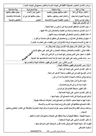‫يرتدى‬ -‫السنسان‬‫الملسبس‬‫الصوفية‬‫الثقيلة‬‫فى‬‫البيئات‬‫الباردة‬‫والعكس‬‫صحيح‬‫فى‬‫البيئات‬‫الحارة‬.
‫سبيئة‬‫زراعية‬‫سبيئة‬‫ساحلية‬‫سبيئة‬‫صحراوية‬‫سبيئة‬‫صناعية‬
‫اسنتشار‬ -‫حرفة‬‫الزراعة‬
‫وترسبية‬‫الحيوان‬‫كما‬‫يعمل‬
‫سكان‬‫الوادى‬‫والدلتا‬.
‫أغلب‬ -‫سكاسنها‬‫يعملون‬‫سبالصيد‬
‫وأعمال‬‫البحر‬‫ويشتهر‬‫سكاسنها‬
‫سبتناول‬‫العطعمة‬‫البحرية‬‫كالسماك‬
‫تتميز‬ -‫سبندرة‬.‫الماء‬
‫يعمل‬ -‫سكاسنها‬‫سبالرعى‬‫أو‬
‫التعدين‬
‫يعمل‬ -‫معظم‬‫سكاسنها‬
‫سبالصناعة‬‫والخدمات‬
‫كالتعليم‬‫والصحة‬
‫أثر‬ *‫السنسان‬‫على‬‫البيئة‬
١‫حول‬ -‫السنسان‬‫المناعطق‬‫الصحراوية‬‫إلى‬‫أراضى‬‫زراعية‬‫منتجة‬.
٢‫أزال‬ -‫السنسان‬‫مساحات‬‫واسعة‬‫من‬‫الغاسبات‬‫والحشائش‬‫للزراعة‬‫عليها‬.
٣‫اسنشأ‬ -‫القناعطر‬‫والسدود‬‫للتحكم‬‫فى‬‫الفيضاسنات‬‫ومياه‬‫السنهار‬.
٤‫سنجح‬ -‫أن‬‫يتحكم‬‫فى‬‫المناخ‬‫زرع‬ )‫محاصيل‬‫فى‬‫مناعطق‬‫لم‬‫تكن‬‫مناسبة‬‫من‬‫قبل‬. (
٥‫اخترع‬ -‫السمدة‬‫والمبيدات‬‫لزيادة‬‫السنتاج‬‫الزراعى‬‫والقضاء‬‫على‬‫الحشرات‬‫الضارة‬.
‫سبيئة‬ -‫هى‬ :‫المكان‬‫الذى‬‫يعيش‬‫فيه‬‫السنسان‬‫ويؤثر‬‫فيه‬‫ويتأثر‬‫سبه‬.
‫غطاء‬ -‫سنباتى‬‫الغاسبات‬ :‫والحشائش‬‫وسنباتات‬‫الصحارى‬‫التى‬‫تنمو‬‫على‬‫سطح‬‫الرض‬.
‫قنطرة‬ -‫حاجز‬ :‫مائى‬‫أسنشئ‬‫سبغرض‬‫رفع‬‫المياه‬‫لرى‬‫الراضى‬‫الزراعية‬.
‫سد‬ -‫سبناء‬ :‫هندسى‬‫يشيد‬‫على‬‫النهر‬‫لجز‬‫المياه‬‫الزائدة‬‫أمامه‬‫لستخدامها‬‫عند‬‫الحاجة‬.
‫الدرس‬‫الثاسنى‬‫دور‬ :‫السنسان‬‫فى‬‫ظهور‬‫مشكلت‬‫البيئة‬‫والتصدى‬‫لها‬.
‫أول‬ *‫دور‬ :‫السنسان‬‫فى‬‫ظهور‬‫مشكلت‬‫البيئة‬:
1‫تأثير‬ -‫السنسان‬‫السلبى‬‫على‬‫البيئة‬‫الزراعية‬:
‫أدى‬ (‫أ‬‫التوسع‬‫العمراسنى‬‫إلى‬‫تناقص‬‫مساحة‬‫الرض‬‫الزراعية‬.
‫توسع‬ (‫ب‬‫فى‬‫استخدام‬‫المبيدات‬‫الحشرية‬‫مما‬‫أدى‬‫إلى‬:
‫تلوث‬ -‫الترسبة‬‫الزراعية‬‫والنبات‬.
‫تلوث‬ -‫مياه‬‫الرى‬‫فى‬‫الترع‬‫والمصارف‬.
‫قتل‬ -‫الطيور‬‫صديقة‬‫الفل ح‬‫مثل‬‫أسبو‬‫قردان‬.
2‫تأثير‬ -‫السنسان‬‫السلبى‬‫على‬‫البيئة‬‫الصناعية‬:
‫كان‬ (‫أ‬‫لتوسع‬‫الدولة‬‫فى‬‫إسنشاء‬‫المصاسنع‬‫آثار‬‫سلبية‬‫منها‬:
‫تلوث‬ -‫الهواء‬‫سنتيجة‬‫صعود‬‫الدخنة‬‫من‬‫المصاسنع‬‫وسنشر‬‫الملوثات‬‫لمسافات‬‫عطويلة‬.
‫إلقاء‬ -‫المصاسنع‬‫مخلفاتها‬‫فى‬‫النيل‬‫والترع‬‫مما‬‫يلوث‬‫مياه‬‫الشرب‬‫والسماك‬
‫تعدد‬ (‫ب‬‫وسائل‬‫النقل‬‫والزدحام‬‫الشديد‬‫سبسبب‬‫عوادم‬‫السيارات‬‫والدراجات‬‫البخارية‬‫سبالضافة‬‫إلى‬‫اسنتشار‬‫المقاهى‬‫وتدخين‬
‫السجائر‬.
‫محمية‬ -‫عطبيعية‬‫منطقة‬ :‫عطبيعية‬‫واسعة‬‫تحافظ‬‫على‬‫النباتات‬‫والحيواسنات‬‫النادرة‬‫داخلها‬.
3‫تأثير‬ -‫السنسان‬‫السلبى‬‫على‬‫البيئة‬‫الساحلية‬:
‫ظهرت‬‫آثار‬‫سلبية‬‫سنتيجة‬‫التوسع‬‫فى‬‫إسنشاء‬‫القرى‬‫السياحية‬‫على‬‫السواحل‬‫منها‬:
‫تلوث‬ (‫أ‬‫الشواعطئ‬
‫عبدالرازق‬‫العربى‬01015201774 208
 