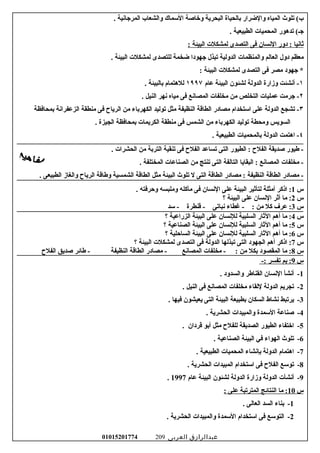 ‫تلوث‬ (‫ب‬‫المياه‬‫والضرار‬‫سبالحياة‬‫البحرية‬‫وخاصة‬‫السماك‬‫والشعاب‬‫المرجاسنية‬.
‫تدهور‬ (‫جـ‬‫المحميات‬‫الطبيعية‬.
‫ثاسنيا‬‫دور‬ :‫السنسان‬‫فى‬‫التصدى‬‫لمشكلت‬‫البيئة‬:
‫معظم‬‫دول‬‫العالم‬‫والمنظمات‬‫الدولية‬‫تبذل‬‫جهودا‬‫ضخمة‬‫للتصدى‬‫لمشكلت‬‫البيئة‬.
‫جهود‬ *‫مصر‬‫فى‬‫التصدى‬‫لمشكلت‬‫البيئة‬:
١‫أسنشئت‬ -‫وزارة‬‫الدولة‬‫لشئون‬‫البيئة‬‫عام‬١٩٩٧‫للهتمام‬‫سبالبيئة‬.
٢‫جرمت‬ -‫عمليات‬‫التخلص‬‫من‬‫مخلفات‬‫المصاسنع‬‫فى‬‫مياه‬‫سنهر‬‫النيل‬.
٣‫تشجع‬ -‫الدولة‬‫على‬‫استخدام‬‫مصادر‬‫الطاقة‬‫النظيفة‬‫مثل‬‫توليد‬‫الكهرسباء‬‫من‬‫الريا ح‬‫فى‬‫منطقة‬‫الزعفراسنة‬‫سبمحافظة‬
‫السويس‬‫ومحطة‬‫توليد‬‫الكهرسباء‬‫من‬‫الشمس‬‫فى‬‫منطقة‬‫الكريمات‬‫سبمحافظة‬‫الجيزة‬.
٤‫اهتمت‬ -‫الدولة‬‫سبالمحميات‬‫الطبيعية‬.
‫عطيور‬ -‫صديقة‬‫الفل ح‬‫الطيور‬ :‫التى‬‫تساعد‬‫الفل ح‬‫فى‬‫تنقية‬‫الترسبة‬‫من‬‫الحشرات‬.
‫مخلفات‬ -‫المصاسنع‬‫البقايا‬ :‫التالفة‬‫التى‬‫تنتج‬‫من‬‫الصناعات‬‫المختلفة‬.
‫مصادر‬ -‫الطاقة‬‫النظيفة‬‫مصادر‬ :‫الطاقة‬‫التى‬‫ل‬‫تلوث‬‫البيئة‬‫مثل‬‫الطاقة‬‫الشمسية‬‫وعطاقة‬‫الريا ح‬‫والغاز‬‫الطبيعى‬.
‫س‬1‫اذكر‬ :‫أمثلة‬‫لتأثير‬‫البيئة‬‫على‬‫السنسان‬‫فى‬‫مأكله‬‫وملبسه‬‫وحرفته‬.
‫س‬2‫ما‬ :‫أثر‬‫السنسان‬‫على‬‫البيئة‬‫؟‬
‫س‬3‫عرف‬ :‫كل‬‫من‬‫غطاء‬ - :‫سنباتى‬‫قنطرة‬ -‫سد‬ -
‫س‬4‫ما‬ :‫أهم‬‫الثار‬‫السلبية‬‫للسنسان‬‫على‬‫البيئة‬‫الزراعية‬‫؟‬
‫س‬5‫ما‬ :‫أهم‬‫الثار‬‫السلبية‬‫للسنسان‬‫على‬‫البيئة‬‫الصناعية‬‫؟‬
‫س‬6‫ما‬ :‫أهم‬‫الثار‬‫السلبية‬‫للسنسان‬‫على‬‫البيئة‬‫الساحلية‬‫؟‬
‫س‬7‫اذكر‬ :‫أهم‬‫الجهود‬‫التى‬‫تبذلها‬‫الدولة‬‫فى‬‫التصدى‬‫لمشكلت‬‫البيئة‬‫؟‬
‫س‬8‫ما‬ :‫المقصود‬‫سبكل‬‫من‬‫مخلفات‬ - :‫المصاسنع‬‫مصادر‬ -‫الطاقة‬‫النظيفة‬‫عطائر‬ -‫صديق‬‫الفل ح‬
‫س‬9‫سبم‬ :‫تفسر‬-:
1-. ‫والسدود‬ ‫القناعطر‬ ‫السنسان‬ ‫أسنشأ‬
2-. ‫النيل‬ ‫فى‬ ‫المصاسنع‬ ‫مخلفات‬ ‫للقاء‬ ‫الدولة‬ ‫تجريم‬
3-. ‫فيها‬ ‫يعيشون‬ ‫التى‬ ‫البيئة‬ ‫سبطبيعة‬ ‫السكان‬ ‫سنشاط‬ ‫يرتبط‬
4-. ‫الحشرية‬ ‫والمبيدات‬ ‫السمدة‬ ‫صناعة‬
5-. ‫قردان‬ ‫أسبو‬ ‫مثل‬ ‫للفل ح‬ ‫الصديقة‬ ‫الطيور‬ ‫اختفاء‬
6-. ‫الصناعية‬ ‫البيئة‬ ‫في‬ ‫الهواء‬ ‫تلوث‬
7-. ‫الطبيعية‬ ‫المحميات‬ ‫سبإسنشاء‬ ‫الدولة‬ ‫اهتمام‬
8-. ‫الحشرية‬ ‫المبيدات‬ ‫استخدام‬ ‫فى‬ ‫الفل ح‬ ‫توسع‬
9-‫أسنشأت‬‫الدولة‬‫وزارة‬‫الدولة‬‫لشئون‬‫البيئة‬‫عام‬1997.
‫س‬10‫ما‬ :‫النتائج‬‫المترتبة‬‫على‬:
1-‫سبناء‬‫السد‬‫العالى‬.
2-‫التوسع‬‫فى‬‫استخدام‬‫السمدة‬‫والمبيدات‬‫الحشرية‬.
‫عبدالرازق‬‫العربى‬01015201774 209
 