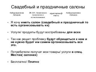 Свадебный и праздничные салоны
• Я хочу иметь салон (свадебный и праздничный то
есть организовывать их)
• Услуги/ продукты будут востребованы для всех
• Так как решит проблему будут обращаться к нам и
не нужно будет им самим организовывать все
это.
• Потребители получат мои товары/ услуги в спец.
Местах( салонах)
• Бесплатно/ Платно
Кабдыкаримова
Айгерим
ЭК-301, Химических
технологии и
естествознания
aigerimalove@
mail.ru
Кабдыкаримова
Айгерим
 