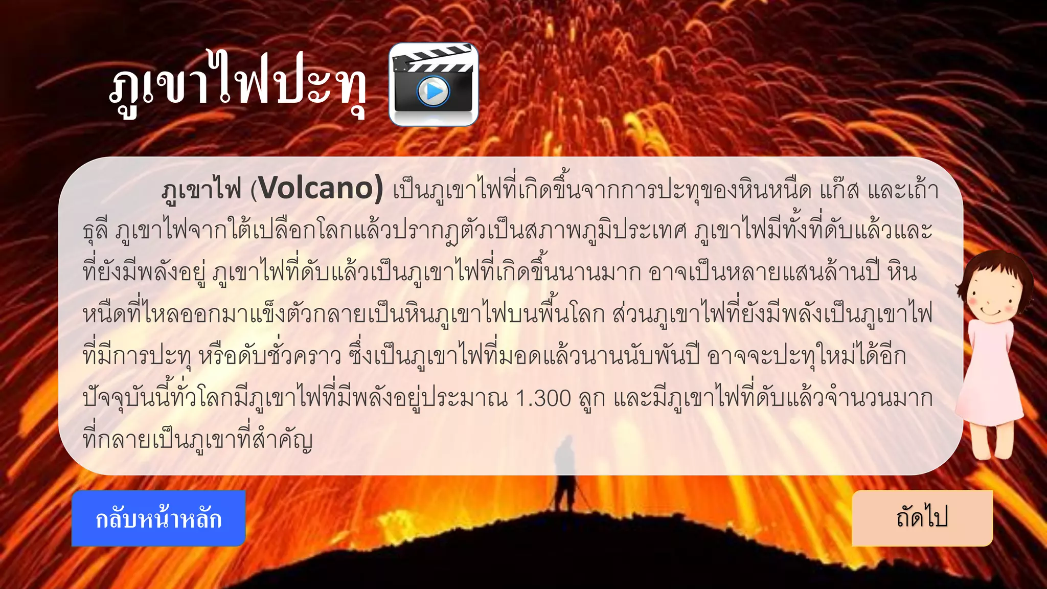 ภูเขาไฟปะทุ
ภูเขาไฟ (Volcano) เป็นภูเขาไฟที่เกิดขึ้นจากการปะทุของหินหนืด แก๊ส และเถ้า
ธุลี ภูเขาไฟจากใต้เปลือกโลกแล้วปรากฎตัวเป็นสภาพภูมิประเทศ ภูเขาไฟมีทั้งที่ดับแล้วและ
ที่ยังมีพลังอยู่ ภูเขาไฟที่ดับแล้วเป็นภูเขาไฟที่เกิดขึ้นนานมาก อาจเป็นหลายแสนล้านปี หิน
หนืดที่ไหลออกมาแข็งตัวกลายเป็นหินภูเขาไฟบนพื้นโลก ส่วนภูเขาไฟที่ยังมีพลังเป็นภูเขาไฟ
ที่มีการปะทุ หรือดับชั่วคราว ซึ่งเป็นภูเขาไฟที่มอดแล้วนานนับพันปี อาจจะปะทุใหม่ได้อีก
ปัจจุบันนี้ทั่วโลกมีภูเขาไฟที่มีพลังอยู่ประมาณ 1.300 ลูก และมีภูเขาไฟที่ดับแล้วจานวนมาก
ที่กลายเป็นภูเขาที่สาคัญ
ถัดไปกลับหน้าหลัก
 
