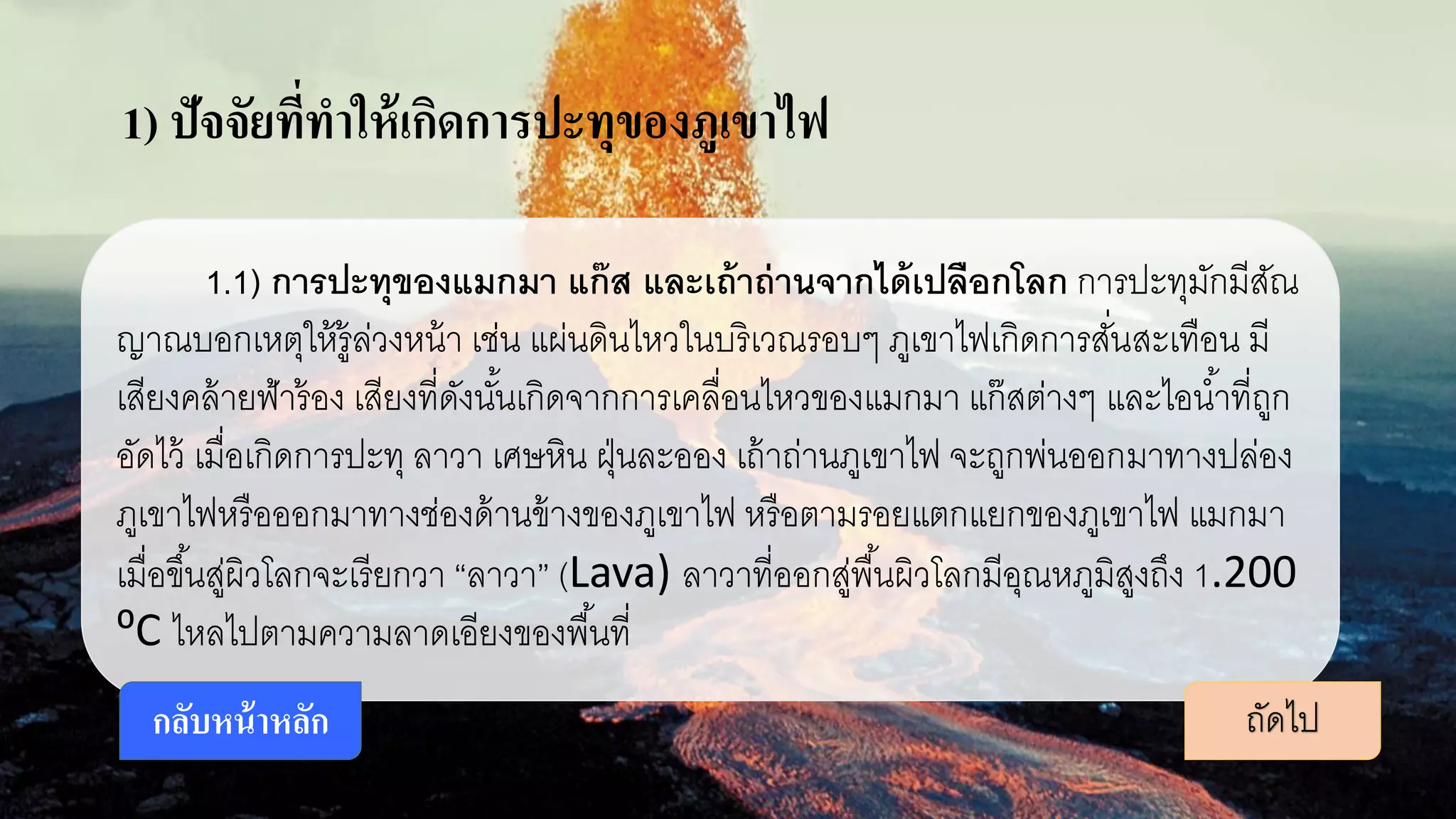 1) ปัจจัยที่ทาให้เกิดการปะทุของภูเขาไฟ
1.1) การปะทุของแมกมา แก๊ส และเถ้าถ่านจากได้เปลือกโลก การปะทุมักมีสัณ
ญาณบอกเหตุให้รู้ล่วงหน้า เช่น แผ่นดินไหวในบริเวณรอบๆ ภูเขาไฟเกิดการสั่นสะเทือน มี
เสียงคล้ายฟ้าร้อง เสียงที่ดังนั้นเกิดจากการเคลื่อนไหวของแมกมา แก๊สต่างๆ และไอน้าที่ถูก
อัดไว้ เมื่อเกิดการปะทุ ลาวา เศษหิน ฝุ่นละออง เถ้าถ่านภูเขาไฟ จะถูกพ่นออกมาทางปล่อง
ภูเขาไฟหรือออกมาทางช่องด้านข้างของภูเขาไฟ หรือตามรอยแตกแยกของภูเขาไฟ แมกมา
เมื่อขึ้นสู่ผิวโลกจะเรียกวา “ลาวา” (Lava) ลาวาที่ออกสู่พื้นผิวโลกมีอุณหภูมิสูงถึง 1.200
⁰C ไหลไปตามความลาดเอียงของพื้นที่
ถัดไปกลับหน้าหลัก
 