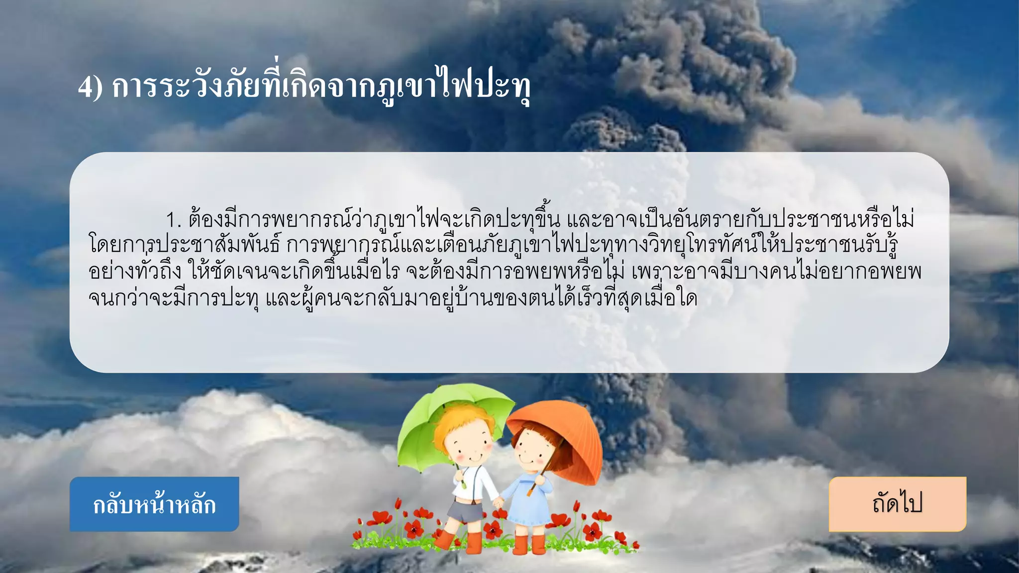 4) การระวังภัยที่เกิดจากภูเขาไฟปะทุ
1. ต้องมีการพยากรณ์ว่าภูเขาไฟจะเกิดปะทุขึ้น และอาจเป็นอันตรายกับประชาชนหรือไม่
โดยการประชาสัมพันธ์ การพยากรณ์และเตือนภัยภูเขาไฟปะทุทางวิทยุโทรทัศน์ให้ประชาชนรับรู้
อย่างทั่วถึง ให้ชัดเจนจะเกิดขึ้นเมื่อไร จะต้องมีการอพยพหรือไม่ เพราะอาจมีบางคนไม่อยากอพยพ
จนกว่าจะมีการปะทุ และผู้คนจะกลับมาอยู่บ้านของตนได้เร็วที่สุดเมื่อใด
ถัดไปกลับหน้าหลัก
 