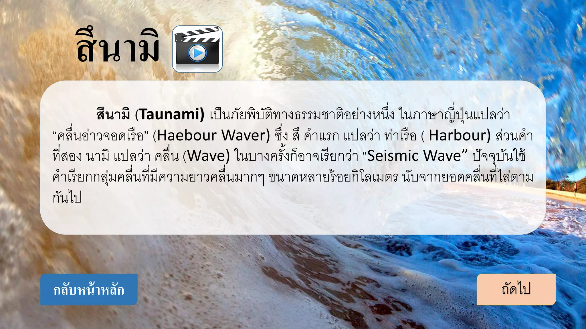 สึนามิ (Taunami) เป็นภัยพิบัติทางธรรมชาติอย่างหนึ่ง ในภาษาญี่ปุ่นแปลว่า
“คลื่นอ่าวจอดเรือ” (Haebour Waver) ซึ่ง สึ คาแรก แปลว่า ท่าเรือ ( Harbour) ส่วนคา
ที่สอง นามิ แปลว่า คลื่น (Wave) ในบางครั้งก็อาจเรียกว่า “Seismic Wave” ปัจจุบันใช้
คาเรียกกลุ่มคลื่นที่มีความยาวคลื่นมากๆ ขนาดหลายร้อยกิโลเมตร นับจากยอดคลื่นที่ไล่ตาม
กันไป
ถัดไปกลับหน้าหลัก
สึนามิ
 