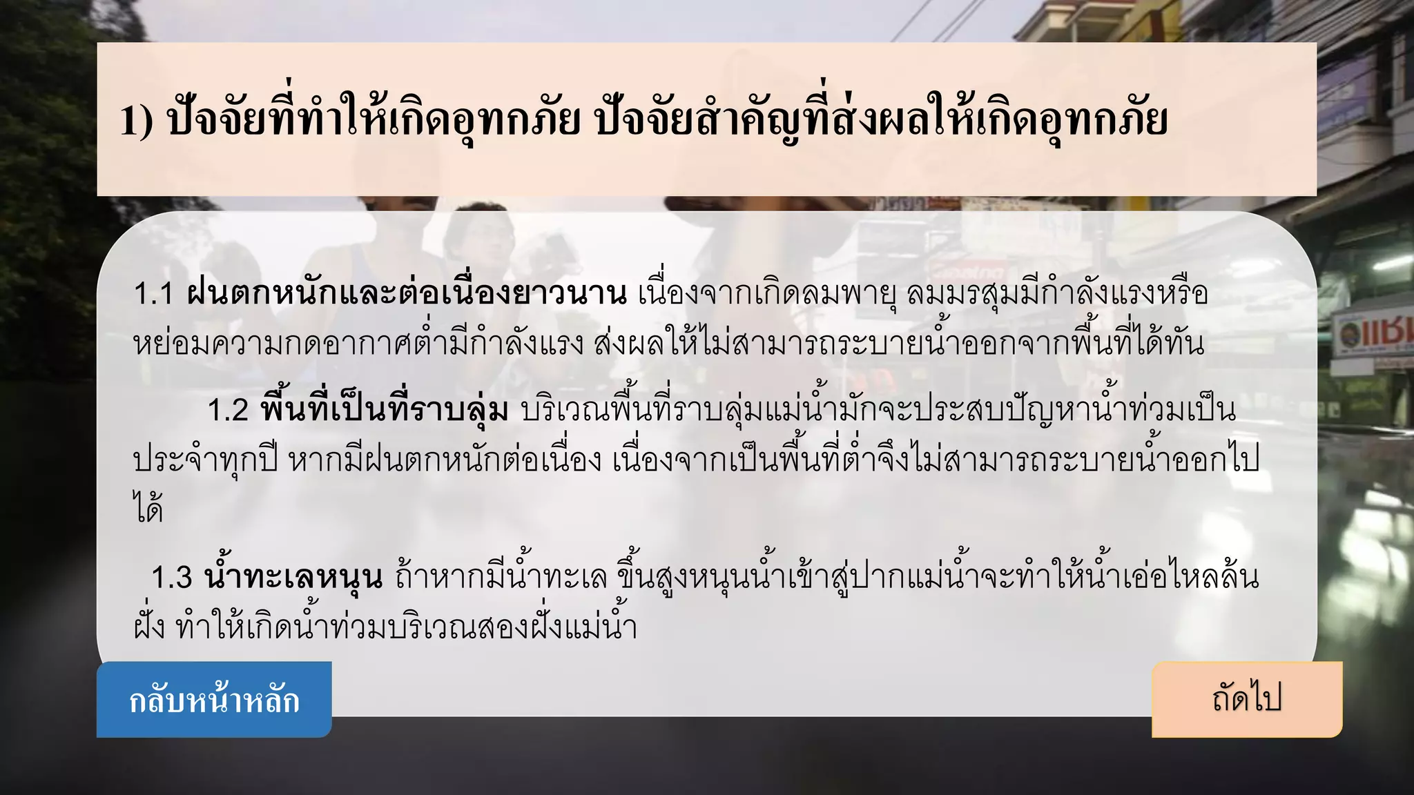 1) ปัจจัยที่ทาให้เกิดอุทกภัย ปัจจัยสาคัญที่ส่งผลให้เกิดอุทกภัย
1.1 ฝนตกหนักและต่อเนื่องยาวนาน เนื่องจากเกิดลมพายุ ลมมรสุมมีกาลังแรงหรือ
หย่อมความกดอากาศต่ามีกาลังแรง ส่งผลให้ไม่สามารถระบายน้าออกจากพื้นที่ได้ทัน
1.2 พื้นที่เป็นที่ราบลุ่ม บริเวณพื้นที่ราบลุ่มแม่น้ามักจะประสบปัญหาน้าท่วมเป็น
ประจาทุกปี หากมีฝนตกหนักต่อเนื่อง เนื่องจากเป็นพื้นที่ต่าจึงไม่สามารถระบายน้าออกไป
ได้
1.3 น้าทะเลหนุน ถ้าหากมีน้าทะเล ขึ้นสูงหนุนน้าเข้าสู่ปากแม่น้าจะทาให้น้าเอ่อไหลล้น
ฝั่ง ทาให้เกิดน้าท่วมบริเวณสองฝั่งแม่น้า
ถัดไปกลับหน้าหลัก
 