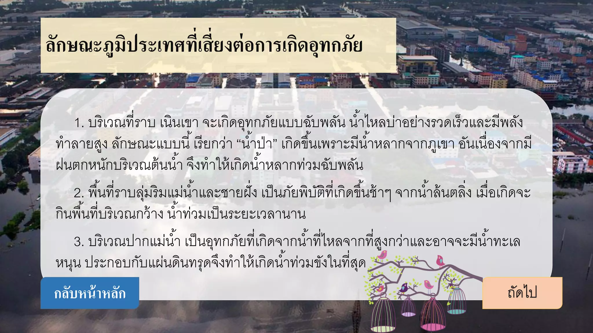 ลักษณะภูมิประเทศที่เสี่ยงต่อการเกิดอุทกภัย
1. บริเวณที่ราบ เนินเขา จะเกิดอุทกภัยแบบฉับพลัน น้าไหลบ่าอย่างรวดเร็วและมีพลัง
ทาลายสูง ลักษณะแบบนี้เรียกว่า “น้าป่า” เกิดขึ้นเพราะมีน้าหลากจากภูเขา อันเนื่องจากมี
ฝนตกหนักบริเวณต้นน้า จึงทาให้เกิดน้าหลากท่วมฉับพลัน
2. พื้นที่ราบลุ่มริมแม่น้าและชายฝั่ง เป็นภัยพิบัติที่เกิดขึ้นช้าๆ จากน้าล้นตลิ่ง เมื่อเกิดจะ
กินพื้นที่บริเวณกว้าง น้าท่วมเป็นระยะเวลานาน
3. บริเวณปากแม่น้า เป็นอุทกภัยที่เกิดจากน้าที่ไหลจากที่สูงกว่าและอาจจะมีน้าทะเล
หนุน ประกอบกับแผ่นดินทรุดจึงทาให้เกิดน้าท่วมขังในที่สุด
ถัดไปกลับหน้าหลัก
 