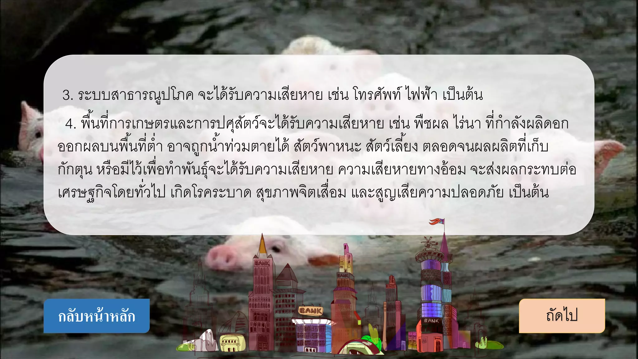 3. ระบบสาธารณูปโภค จะได้รับความเสียหาย เช่น โทรศัพท์ ไฟฟ้า เป็นต้น
4. พื้นที่การเกษตรและการปศุสัตว์จะได้รับความเสียหาย เช่น พืชผล ไร่นา ที่กาลังผลิดอก
ออกผลบนพื้นที่ต่า อาจถูกน้าท่วมตายได้ สัตว์พาหนะ สัตว์เลี้ยง ตลอดจนผลผลิตที่เก็บ
กักตุน หรือมีไว้เพื่อทาพันธุ์จะได้รับความเสียหาย ความเสียหายทางอ้อม จะส่งผลกระทบต่อ
เศรษฐกิจโดยทั่วไป เกิดโรคระบาด สุขภาพจิตเสื่อม และสูญเสียความปลอดภัย เป็นต้น
ถัดไปกลับหน้าหลัก
 