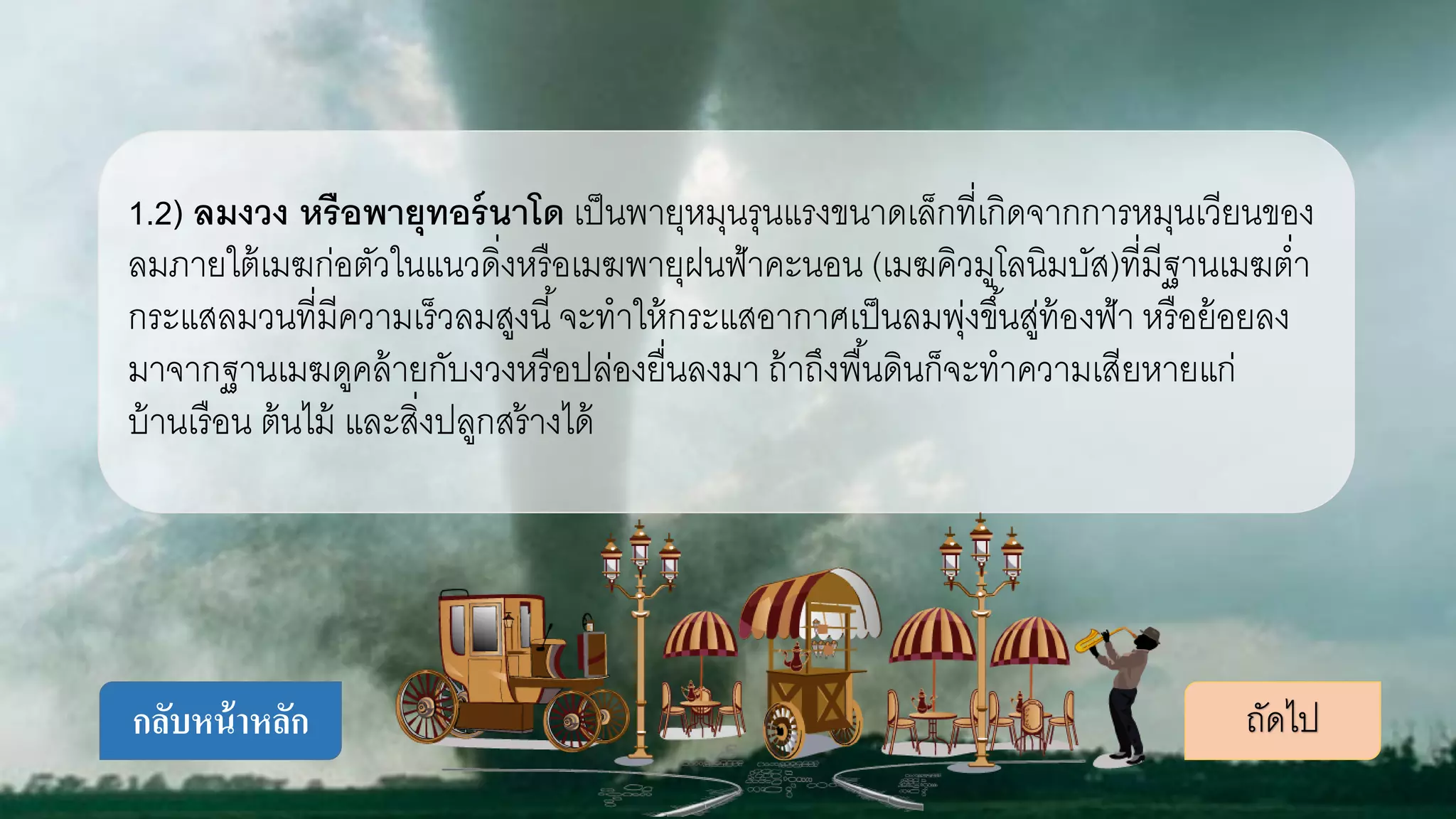 1.2) ลมงวง หรือพายุทอร์นาโด เป็นพายุหมุนรุนแรงขนาดเล็กที่เกิดจากการหมุนเวียนของ
ลมภายใต้เมฆก่อตัวในแนวดิ่งหรือเมฆพายุฝนฟ้าคะนอน (เมฆคิวมูโลนิมบัส)ที่มีฐานเมฆต่า
กระแสลมวนที่มีความเร็วลมสูงนี้จะทาให้กระแสอากาศเป็นลมพุ่งขึ้นสู่ท้องฟ้า หรือย้อยลง
มาจากฐานเมฆดูคล้ายกับงวงหรือปล่องยื่นลงมา ถ้าถึงพื้นดินก็จะทาความเสียหายแก่
บ้านเรือน ต้นไม้ และสิ่งปลูกสร้างได้
ถัดไปกลับหน้าหลัก
 