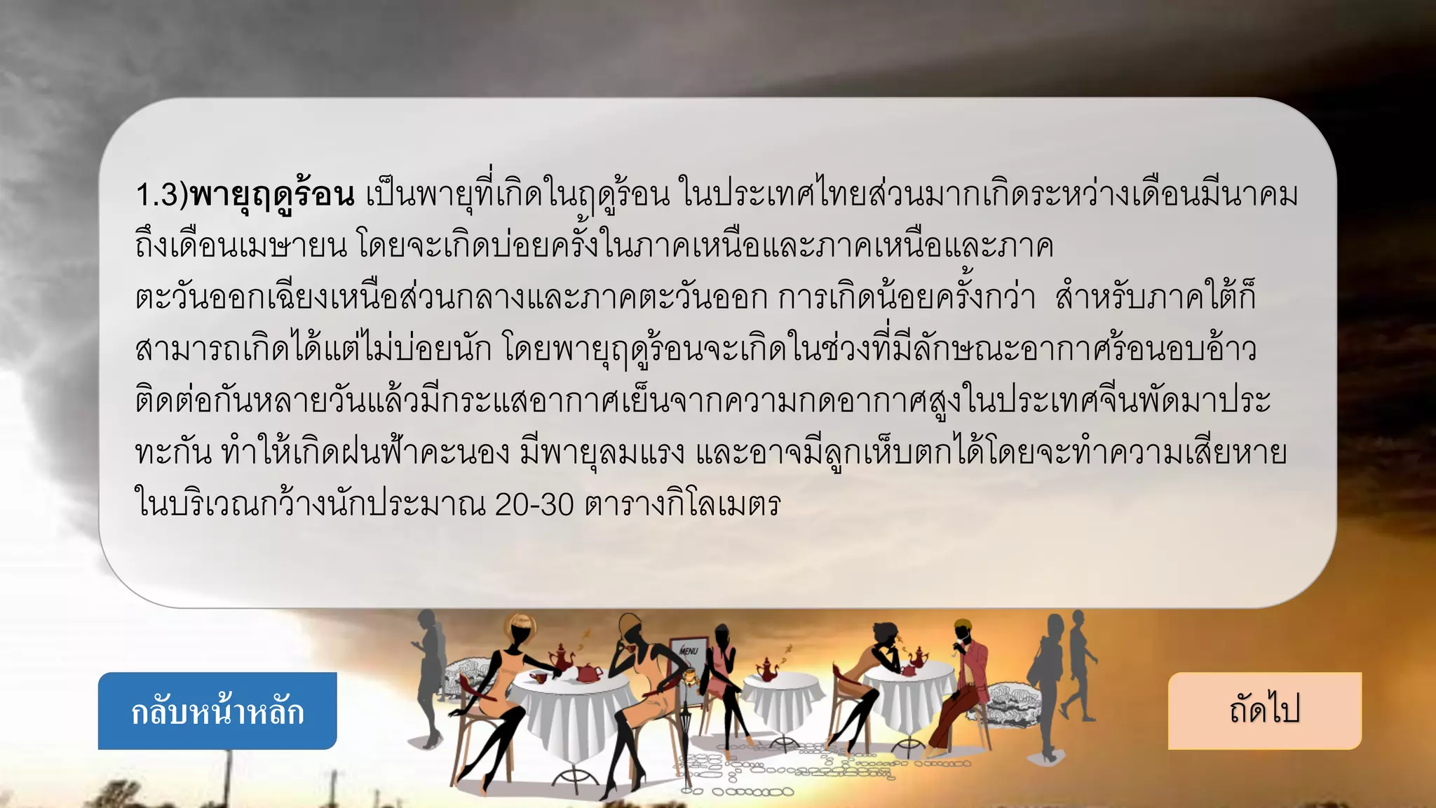 1.3)พายุฤดูร้อน เป็นพายุที่เกิดในฤดูร้อน ในประเทศไทยส่วนมากเกิดระหว่างเดือนมีนาคม
ถึงเดือนเมษายน โดยจะเกิดบ่อยครั้งในภาคเหนือและภาคเหนือและภาค
ตะวันออกเฉียงเหนือส่วนกลางและภาคตะวันออก การเกิดน้อยครั้งกว่า สาหรับภาคใต้ก็
สามารถเกิดได้แต่ไม่บ่อยนัก โดยพายุฤดูร้อนจะเกิดในช่วงที่มีลักษณะอากาศร้อนอบอ้าว
ติดต่อกันหลายวันแล้วมีกระแสอากาศเย็นจากความกดอากาศสูงในประเทศจีนพัดมาประ
ทะกัน ทาให้เกิดฝนฟ้าคะนอง มีพายุลมแรง และอาจมีลูกเห็บตกได้โดยจะทาความเสียหาย
ในบริเวณกว้างนักประมาณ 20-30 ตารางกิโลเมตร
ถัดไปกลับหน้าหลัก
 