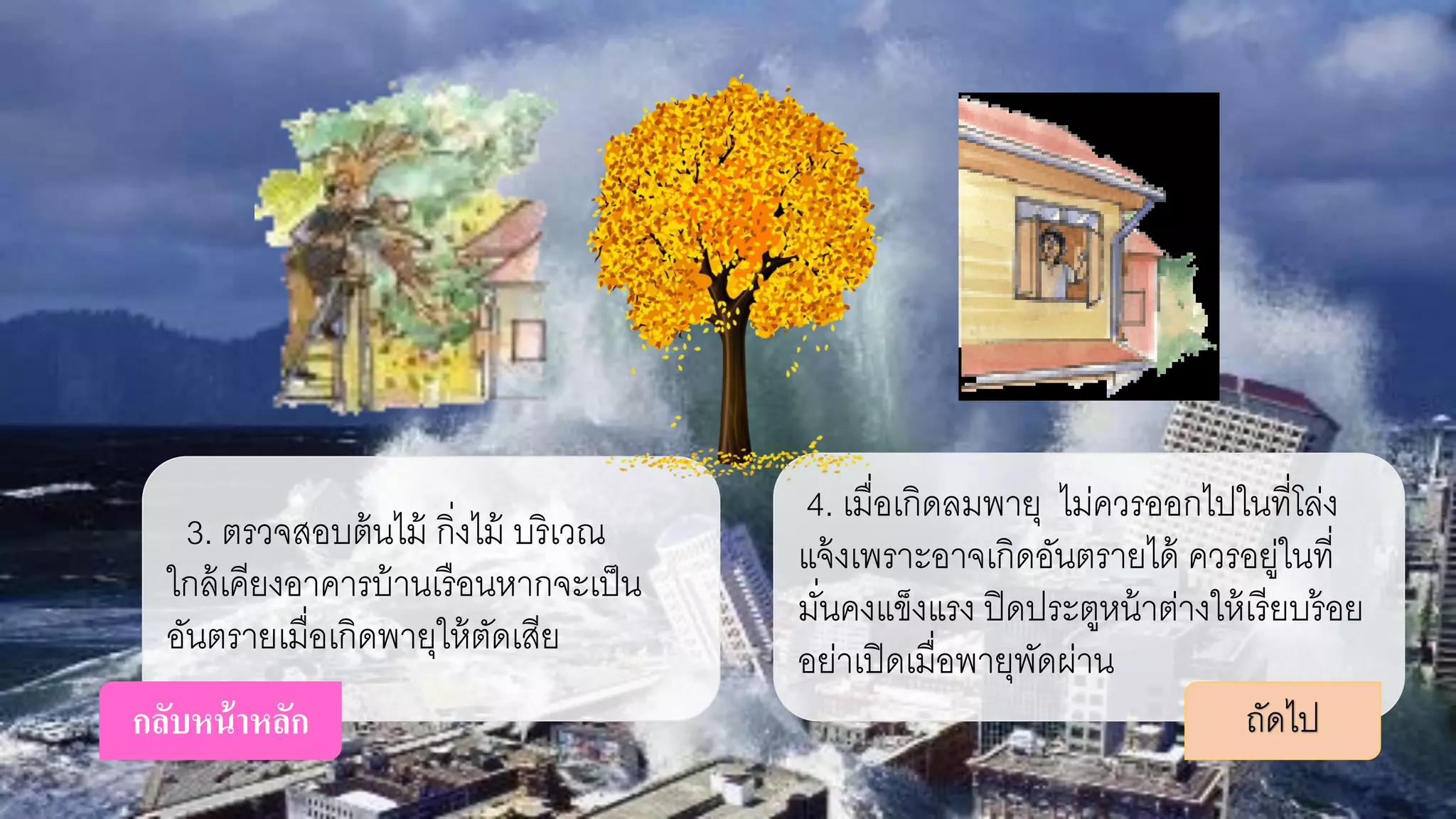 3. ตรวจสอบต้นไม้ กิ่งไม้ บริเวณ
ใกล้เคียงอาคารบ้านเรือนหากจะเป็น
อันตรายเมื่อเกิดพายุให้ตัดเสีย
4. เมื่อเกิดลมพายุ ไม่ควรออกไปในที่โล่ง
แจ้งเพราะอาจเกิดอันตรายได้ ควรอยู่ในที่
มั่นคงแข็งแรง ปิดประตูหน้าต่างให้เรียบร้อย
อย่าเปิดเมื่อพายุพัดผ่าน
ถัดไปกลับหน้าหลัก
 