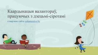 Каардынацыя валантораў,
працуючых з дзецьмі-сіротамі
стварэнне сайта volonterstvo.by
 