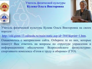 Учитель физической культуры
Кулева Ольга Викторовна
Учитель физической культуры Кулева Ольга Викторовна на своем
портале
http://old.gimn-13.odinedu.ru/main/static.asp-id=3845&print=1.htm.
Ознакомьтесь с материалами сайта. Отберите те из них, которые
помогут Вам ответить на вопросы по структуре управления и
информационное обеспечение Всероссийского физкультурно-
спортивного комплекса «Готов к труду и обороне» (ГТО).
 