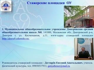 Стажерские площадки ОУ
1. Муниципальное общеобразовательное учреждение Дмитровская средняя
общеобразовательная школа №8, 141800, Московская обл, Дмитровский р-н,
Дмитров г, ул. Космонавтов, д.11. www-адрес стажерской площадки
http://dmou8.edumsko.ru/.
Руководитель стажерской площадки - Дегтярёв Евгений Анатольевич, учитель
физической культуры, тел. 89858537911, genyaboxer@mail.ru
 