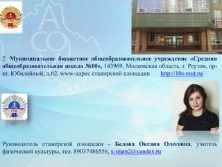 2. Муниципальное бюджетное общеобразовательное учреждение «Средняя
общеобразовательная школа №10», 143969, Московская область, г. Реутов, пр-
кт. Юбилейный, д.62. www-адрес стажерской площадки http://10s-reut.ru/
Руководитель стажерской площадки – Белова Оксана Олеговна, учитель
физической культуры, тел. 89037486556, x-team2@yandex.ru
 