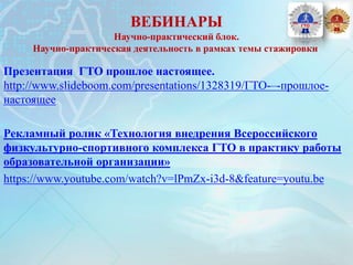 ВЕБИНАРЫ
Научно-практический блок.
Научно-практическая деятельность в рамках темы стажировки
Презентация ГТО прошлое настоящее.
http://www.slideboom.com/presentations/1328319/ГТО-–-прошлое-
настоящее
Рекламный ролик «Технология внедрения Всероссийского
физкультурно-спортивного комплекса ГТО в практику работы
образовательной организации»
https://www.youtube.com/watch?v=lPmZx-i3d-8&feature=youtu.be
 