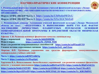 НАУЧНО-ПРАКТИЧЕСКИЕ КОНФЕРЕНЦИИ
1. Региональный форум под эгидой Ассоциации учителей физической культуры «Лидер»
Подмосковья (АУФК) «ОРГАНИЗАЦИЯ РАБОТЫ ПО КОМПЛЕКСУ ГТО В ОБРАЗОВАТЕЛЬНЫХ
ОРГАНИЗАЦИЯХ»
Форум АУФК ЛИДЕР Часть 1. https://youtu.be/UM9o0z0WDvU
Форум АУФК ЛИДЕР Часть 2. https://youtu.be/XXxXGCMzEn0
2. Региональный семинар Ассоциации учителей физической культуры «Лидер» Московской
области на тему: «ПОДГОТОВКА К ВЫПОЛНЕНИЮ НОРМ ГТО КАК ФАКТОР
ДОСТИЖЕНИЯ ЛИЧНОСТНЫХ ПЛАНИРУЕМЫХ РЕЗУЛЬТАТОВ ОСНОВНОЙ
ОБЩЕОБРАЗОВАТЕЛЬНОЙ ПРОГРАММЫ В ПРЕДМЕТНОЙ ОБЛАСТИ ФИЗИЧЕСКАЯ
КУЛЬТУРА»
Ефимов С.В. Развития основных физических качеств с помощью игр
Игры с веревочкой https://youtu.be/i60iJDHR28k
Игры в парах https://youtu.be/9r_3XWH_WDI
Игры для развития координационных способностей https://youtu.be/xaPFnzabVV0
Снежки метание поролоновых мячиков https://youtu.be/GeU_mnVSxnc
Морозов В.П. Групповые упражнения как средство формирования коммуникативных
универсальных учебных действий
Часть 1. https://youtu.be/mR5IP3ARhNg
Часть 2. https://youtu.be/ySy99xqJJpU
Харламов И.А. Использование баскетбольных упражнений для развития основных физических
качеств у младших школьников https://youtu.be/enRh1GmN2MA https://youtu.be/RfpFtz3aU2w
https://youtu.be/Sc6d-GX2VDY https://youtu.be/grtS5ilB4A8 https://youtu.be/TuznVMxxB2Y
https://youtu.be/ikgvnXPtvdM https://youtu.be/Jb9CONdJ_8A https://youtu.be/Vy_KBG9h8WU
 