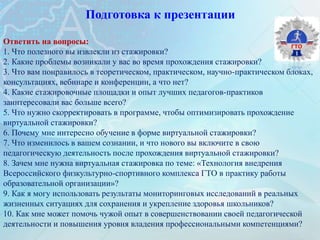 Подготовка к презентации
Ответить на вопросы:
1. Что полезного вы извлекли из стажировки?
2. Какие проблемы возникали у вас во время прохождения стажировки?
3. Что вам понравилось в теоретическом, практическом, научно-практическом блоках,
консультациях, вебинаре и конференции, а что нет?
4. Какие стажировочные площадки и опыт лучших педагогов-практиков
заинтересовали вас больше всего?
5. Что нужно скорректировать в программе, чтобы оптимизировать прохождение
виртуальной стажировки?
6. Почему мне интересно обучение в форме виртуальной стажировки?
7. Что изменилось в вашем сознании, и что нового вы включите в свою
педагогическую деятельность после прохождения виртуальной стажировки?
8. Зачем мне нужна виртуальная стажировка по теме: «Технология внедрения
Всероссийского физкультурно-спортивного комплекса ГТО в практику работы
образовательной организации»?
9. Как я могу использовать результаты мониторинговых исследований в реальных
жизненных ситуациях для сохранения и укрепление здоровья школьников?
10. Как мне может помочь чужой опыт в совершенствовании своей педагогической
деятельности и повышения уровня владения профессиональными компетенциями?
 