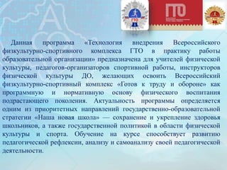 Данная программа «Технология внедрения Всероссийского
физкультурно-спортивного комплекса ГТО в практику работы
образовательной организации» предназначена для учителей физической
культуры, педагогов-организаторов спортивной работы, инструкторов
физической культуры ДО, желающих освоить Всероссийский
физкультурно-спортивный комплекс «Готов к труду и обороне» как
программную и нормативную основу физического воспитания
подрастающего поколения. Актуальность программы определяется
одним из приоритетных направлений государственно-образовательной
стратегии «Наша новая школа» — сохранение и укрепление здоровья
школьников, а также государственной политикой в области физической
культуры и спорта. Обучение на курсе способствует развитию
педагогической рефлексии, анализу и самоанализу своей педагогической
деятельности.
 