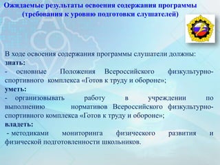 Ожидаемые результаты освоения содержания программы
(требования к уровню подготовки слушателей)
В ходе освоения содержания программы слушатели должны:
знать:
- основные Положения Всероссийского физкультурно-
спортивного комплекса «Готов к труду и обороне»;
уметь:
- организовывать работу в учреждении по
выполнению нормативов Всероссийского физкультурно-
спортивного комплекса «Готов к труду и обороне»;
владеть:
- методиками мониторинга физического развития и
физической подготовленности школьников.
 