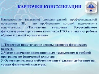 КАРТОЧКИ КОНСУЛЬТАЦИИ
Наименование (название) дополнительной профессиональной
программы ПК, по проблематике которой подготовлена
консультация: «Технология внедрения Всероссийского
физкультурно-спортивного комплекса ГТО в практику работы
образовательной организации»
1. Теоретико-практические основы развития физических
качеств.
2.Место и значение инновационным технологиям в учебной
программе по физической культуре.
3. Основные подходы к обучению двигательным действиям на
уроках физической культуры.
 