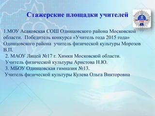 Стажерские площадки учителей
1.МОУ Асаковская СОШ Одинцовского района Московской
области. Победитель конкурса «Учитель года 2015 года»
Одинцовского района учитель физической культуры Морозов
В.П.
2. МАОУ Лицей №17 г. Химки Московской области.
Учитель физической культуры Аристова Н.Ю.
3. МБОУ Одинцовская гимназия №13.
Учитель физической культуры Кулева Ольга Викторовна
 