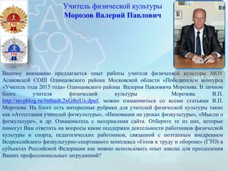 Учитель физической культуры
Морозов Валерий Павлович
Вашему вниманию предлагается опыт работы учителя физической культуры МОУ
Асаковской СОШ Одинцовского района Московской области «Победителем конкурса
«Учитель года 2015 года» Одинцовского района Валерия Павловича Морозова. В личном
блоге учителя физической культуры Морозова В.П.
http://mvpblog.ru/#sthash.2xGtbzUx.dpuf, можно ознакомиться со всеми статьями В.П.
Морозова. На блоге есть интересные рубрики для учителей физической культуры такие
как «Аттестация учителей физкультуры», «Инновации на уроках физкультуры», «Мысли о
физкультуре», и др. Ознакомьтесь с материалами сайта. Отберите те из них, которые
помогут Вам ответить на вопросы какие поддержки деятельности работников физической
культуры и спорта, педагогических работников, связанной с поэтапным внедрением
Всероссийского физкультурно-спортивного комплекса «Готов к труду и обороне» (ГТО) в
субъектах Российской Федерации как можно использовать опыт школы для преодоления
Ваших профессиональных затруднений?
 