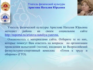 Учитель физической культуры
Аристова Наталия Юрьевна
Учитель физической культуры Аристова Наталия Юрьевна
методист района на своем социальном сайте
http://nsportal.ru/aristova-nataliya-yurevna.
Ознакомьтесь с материалами сайта. Отберите те из них,
которые помогут Вам ответить на вопросы по организации
проведения испытаний (тестов), входящих во Всероссийский
физкультурно-спортивный комплекс «Готов к труду и
обороне» (ГТО).
 