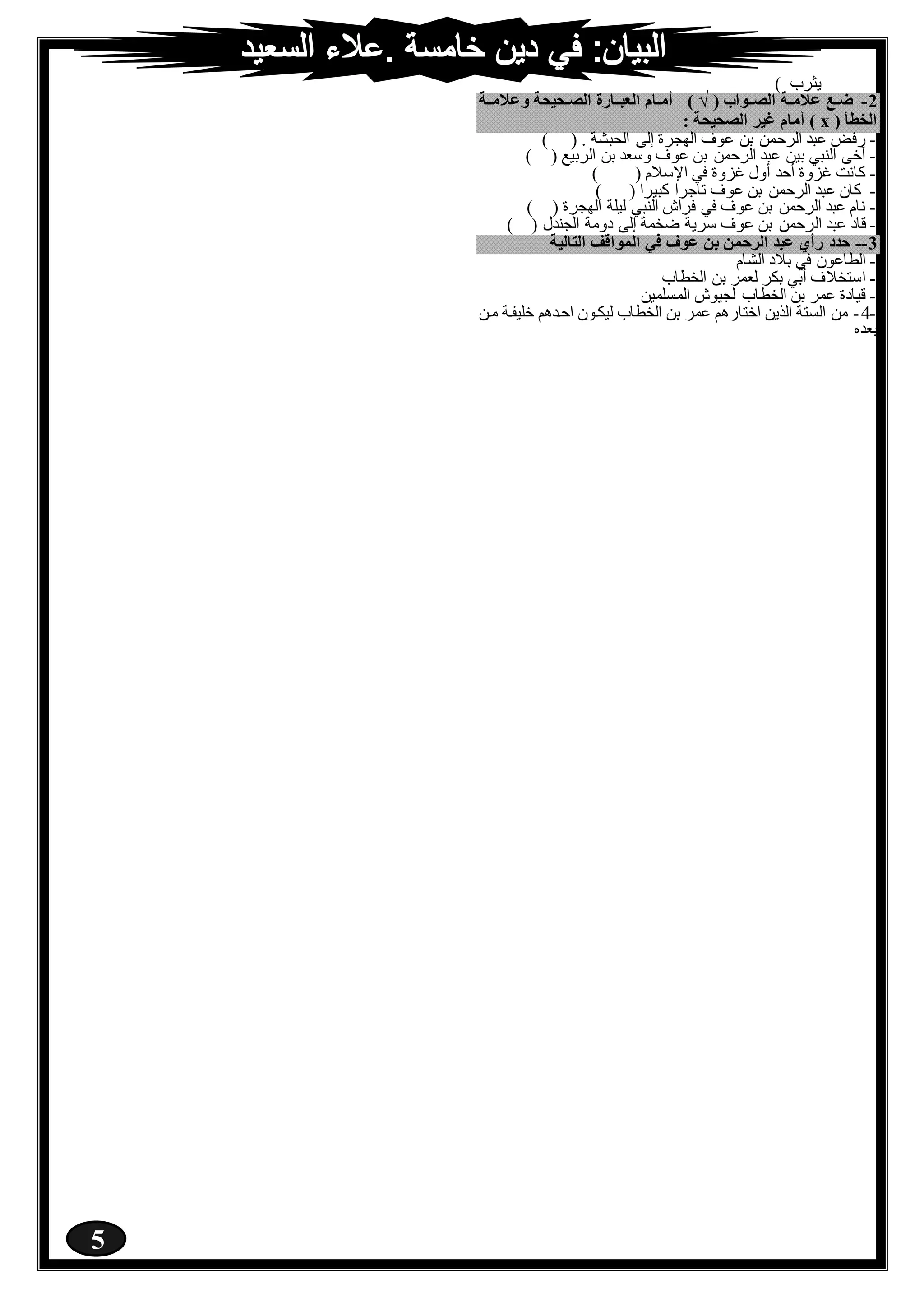 5
) ‫يثرب‬
1-( ‫ْلاااوْب‬ ‫اأ‬‫ا‬‫عتي‬ ‫ا‬‫ا‬‫ض‬) √‫وعتيااأ‬ ‫اكيكأ‬‫ا‬‫ْلا‬ ‫ْلعمااار‬ ِ‫اا‬‫ا‬‫ِي‬
( ‫ْلرعأ‬x: ‫ْلاكيكأ‬ َ‫غي‬ ِ‫ِيا‬ )
-‫الرح‬ ‫عبد‬ ‫رفض‬) ( . ‫الحبشة‬ ‫إلى‬ ‫الهجرة‬ ‫عوف‬ ‫بن‬ ‫من‬
-) ( ‫الربيع‬ ‫بن‬ ‫وسعد‬ ‫عوف‬ ‫بن‬ ‫الرحمن‬ ‫عبد‬ ‫بين‬ ‫النبي‬ ‫آخى‬
-) ( ‫اإلسالم‬ ‫في‬ ‫غزوة‬ ‫أول‬ ‫أحد‬ ‫غزوة‬ ‫كانت‬
-) ( ‫كبيرا‬ ‫تاجرا‬ ‫عوف‬ ‫بن‬ ‫الرحمن‬ ‫عبد‬ ‫كان‬
-) ( ‫الهجرة‬ ‫ليلة‬ ‫النبي‬ ‫فراش‬ ‫في‬ ‫عوف‬ ‫بن‬ ‫الرحمن‬ ‫عبد‬ ‫نام‬
-‫ال‬ ‫عبد‬ ‫قاد‬) ( ‫الجندل‬ ‫دومة‬ ‫إلى‬ ‫ضخمة‬ ‫سرية‬ ‫عوف‬ ‫بن‬ ‫رحمن‬
1--‫ْلتاليأ‬ ‫ْلَوْقف‬ ‫مي‬ ‫عوف‬ ْ‫ن‬ َْ‫ْلَح‬ ‫عمد‬ ‫رِي‬ ‫حد‬
-‫الشام‬ ‫بالد‬ ‫في‬ ‫الطاعون‬
-‫الخطاب‬ ‫بن‬ ‫لعمر‬ ‫بكر‬ ‫أبي‬ ‫استخالف‬
-‫المسلمين‬ ‫لجيوش‬ ‫الخطاب‬ ‫بن‬ ‫عمر‬ ‫قيادة‬
-4-‫مرن‬ ‫خليفرة‬ ‫احردهم‬ ‫ليكرون‬ ‫الخطاب‬ ‫بن‬ ‫عمر‬ ‫اختارهم‬ ‫الذين‬ ‫الستة‬ ‫من‬
‫بع‬‫ده‬
 