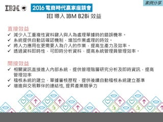 IEI 導入 IBM B2Bi 效益
直接效益
 減少人工重複性資料鍵入與人為處理單據時的錯誤機率。
 系統提供自動話確認機制，增加作業處理的時效。
 將人力應用在更需要人為介入的作業，提高生產力及效率。
 透過資料即時性，可即時分析資料，提高系統管理員管理效率。
間接效益
 相關資訊直接進入內部系統，提供管理階層研究分析及即時資訊，提高
管理效率
 稽核系統的建立，單據審核歷程，提供後續自動稽核系統建立基準
 增進與交易夥伴的連結性, 提昇產業競爭力
案例分享
 