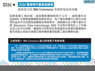 案例分享
威強電巧用 IBM Commerce 掌握跨境電商商機
因應智慧工場浪潮，威強電集團積極將子公司 – 威聯通科技
(QNAP) 的業務範疇擴展到歐美等地，為了確保集團可以更符合經
濟效益的方式回應急速擴展的業務需求，威聯通決定以電子資料交
換 (Electronic Data Interchange; EDI) 平台取代既有的人工作業，
並且以此平台串聯、彙整與分析散佈在各個資訊系統裡的數據資料，
進而挖掘出有助於掌握互聯商機與實現智慧工廠的關聯知識。
 