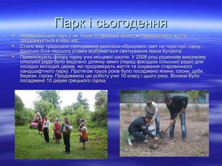 Парк і сьогоденняПарк і сьогодення
 Немерченський парк є не тільки історичний об'єктом природи,його життяНемерченський парк є не тільки історичний об'єктом природи,його життя
продовжується в наш час.продовжується в наш час.
 Стало вже традицією святкування релігійно-обрядових свят на території парку.Стало вже традицією святкування релігійно-обрядових свят на території парку.
Щорічно біля першого ставка відбувається святкування Івана Купайла.Щорічно біля першого ставка відбувається святкування Івана Купайла.
 Примножують флору парку учні місцевої школи. У 2008 році рішенням виконкомуПримножують флору парку учні місцевої школи. У 2008 році рішенням виконкому
сільської ради було виділено ділянку землі (перед фасадом сільської ради) длясільської ради було виділено ділянку землі (перед фасадом сільської ради) для
посадки молодих дерев, які продовжують життя та існування старовинногопосадки молодих дерев, які продовжують життя та існування старовинного
ландшафтного парку. Протягом трьох років було посаджено ялини, сосни, дуби,ландшафтного парку. Протягом трьох років було посаджено ялини, сосни, дуби,
берези, горіхи. Продовжили цю роботу учні 10 класу і цього року. Восени булоберези, горіхи. Продовжили цю роботу учні 10 класу і цього року. Восени було
посаджено 10 дерев грецького горіха.посаджено 10 дерев грецького горіха.
 