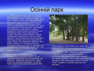Осінній паркОсінній парк
 Йдучи центральною дорогою нашогоЙдучи центральною дорогою нашого
села, мимоволі потрапляємо в чарівнийсела, мимоволі потрапляємо в чарівний
світ осіннього парку. Трави тут тверді, вонисвіт осіннього парку. Трави тут тверді, вони
вже не зелені, як на весні або на початкувже не зелені, як на весні або на початку
літа, - вони коричневі або попелясто-сірі.літа, - вони коричневі або попелясто-сірі.
Такими їх зробила осіння негода. ЖовтіТакими їх зробила осіння негода. Жовті
квіти, що виділялися на зеленій траві, осіньквіти, що виділялися на зеленій траві, осінь
перетворила на білі грудочки. Зате верби,перетворила на білі грудочки. Зате верби,
що обрамляють цей куточок, щедрощо обрамляють цей куточок, щедро
прикрасили своїм опалим жовтим листямприкрасили своїм опалим жовтим листям
прибережні води трьох мальовничихприбережні води трьох мальовничих
ставків. Якщо йти уздовж берега ставків,ставків. Якщо йти уздовж берега ставків,
незабаром потрапиш до іншого куточканезабаром потрапиш до іншого куточка
природи. Це починаються листяні посадки.природи. Це починаються листяні посадки.
Тополі ще зелені, але листя вже ніби неТополі ще зелені, але листя вже ніби не
живе. Перші нічні заморозки зробили своюживе. Перші нічні заморозки зробили свою
згубну справу. А от клени все більшезгубну справу. А от клени все більше
нагадують золоті кулі. Золото під ними і нанагадують золоті кулі. Золото під ними і на
них навіть у похмурий день засліплює. Алених навіть у похмурий день засліплює. Але
є клени із багряним листям. Це тежє клени із багряним листям. Це теж
прикмета осені.прикмета осені.
Варто пройти ще небагато далі, якВарто пройти ще небагато далі, як
починається зона вічної зелені, що непочинається зона вічної зелені, що не
підвладна будь-яким осіннім примхам. Цепідвладна будь-яким осіннім примхам. Це
ялинник – улюблене місце білок і сорок.ялинник – улюблене місце білок і сорок.
Унизу під хвойними деревами, на землі, -Унизу під хвойними деревами, на землі, -
товста коричнева підстилка з опалої хвої.товста коричнева підстилка з опалої хвої.
Навіть узимку, якщо немає снігу, крізь неїНавіть узимку, якщо немає снігу, крізь неї
гордо зеленіють якісь рослини, що негордо зеленіють якісь рослини, що не
бояться зими. Але ось і ялинникбояться зими. Але ось і ялинник
закінчується. І далі – березняк; світло відзакінчується. І далі – березняк; світло від
стовбурів ллється, білизна стовбурівстовбурів ллється, білизна стовбурів
особливо чітко вимальовується у похмуріособливо чітко вимальовується у похмурі
дні. Великі різьблені листи дубів здаютьсядні. Великі різьблені листи дубів здаються
лаковими. Між ними всюди лежать жолуді.лаковими. Між ними всюди лежать жолуді.
Поруч з дубами у нашому парку ростутьПоруч з дубами у нашому парку ростуть
каштани.каштани.
 