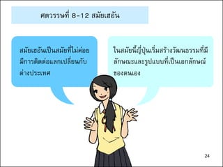 24
ศตวรรษที่ 8-12 สมัยเฮอัน
สมัยเฮอันเป็นสมัยที่ไม่ค่อย
มีการติดต่อแลกเปลี่ยนกับ
ต่างประเทศ
ในสมัยนี้ญี่ปุ่นเริ่มสร้างวัฒนธรรมที่มี
ลักษณะและรูปแบบที่เป็นเอกลักษณ์
ของตนเอง
 
